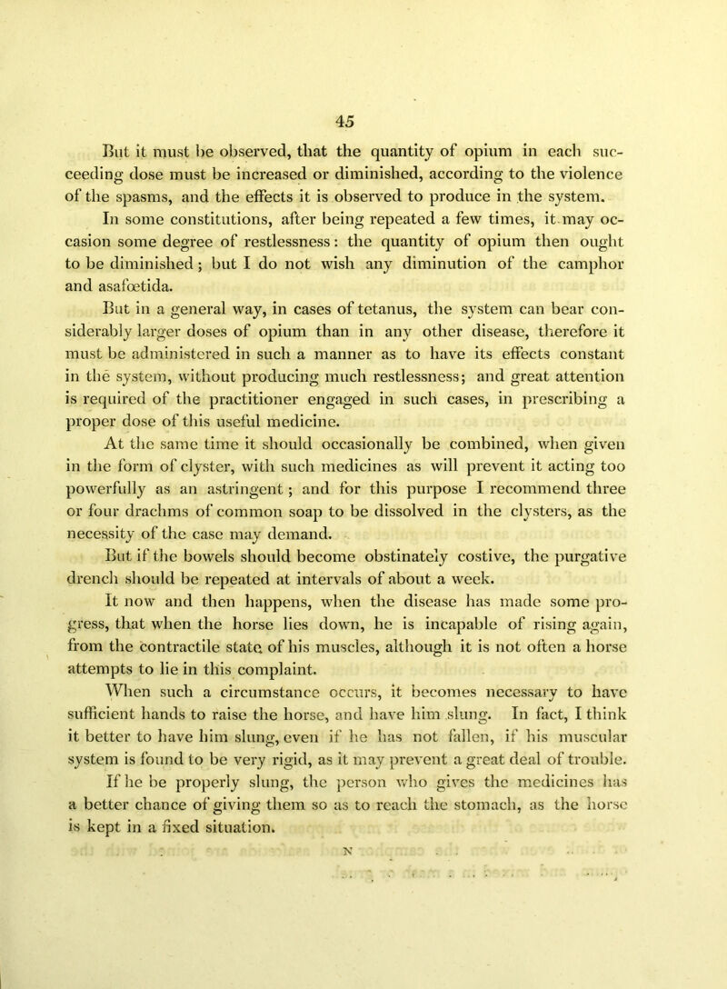 Rut it must he observed, that the quantity of opium in each suc- ceeding dose must be increased or diminished, according to the violence of the spasms, and the effects it is observed to produce in the system. In some constitutions, after being repeated a few times, it-may oc- casion some degree of restlessness: the quantity of opium then ought to be diminished ; but I do not wish any diminution of the camphor and asafoetida. But in a general way, in cases of tetanus, the system can bear con- siderably larger doses of opium than in any other disease, therefore it must be administered in such a manner as to have its effects constant in the system, without producing much restlessness; and great attention is required of the practitioner engaged in such cases, in prescribing a proper dose of this useful medicine. At the same time it should occasionally be combined, when given in the form of clyster, with such medicines as will prevent it acting too powerfully as an astringent; and for this purpose I recommend three or four drachms of common soap to be dissolved in the clysters, as the necessity of the case may demand. But if the bowels should become obstinately costive, the purgative drench should be repeated at intervals of about a week. It now and then happens, when the disease has made some pro- gress, that when the horse lies down, he is incapable of rising again, from the contractile state of his muscles, although it is not often a horse attempts to lie in this complaint. When such a circumstance occurs, it becomes necessary to have sufficient hands to raise the horse, and have him slung. In fact, I think it better to have him slung, even if he has not fallen, if his muscular system is found to be very rigid, as it may prevent a great deal of trouble. If he be properly slung, the person who gives the medicines has a better chance of giving them so as to reach the stomach, as the horse is kept in a fixed situation. : n . .