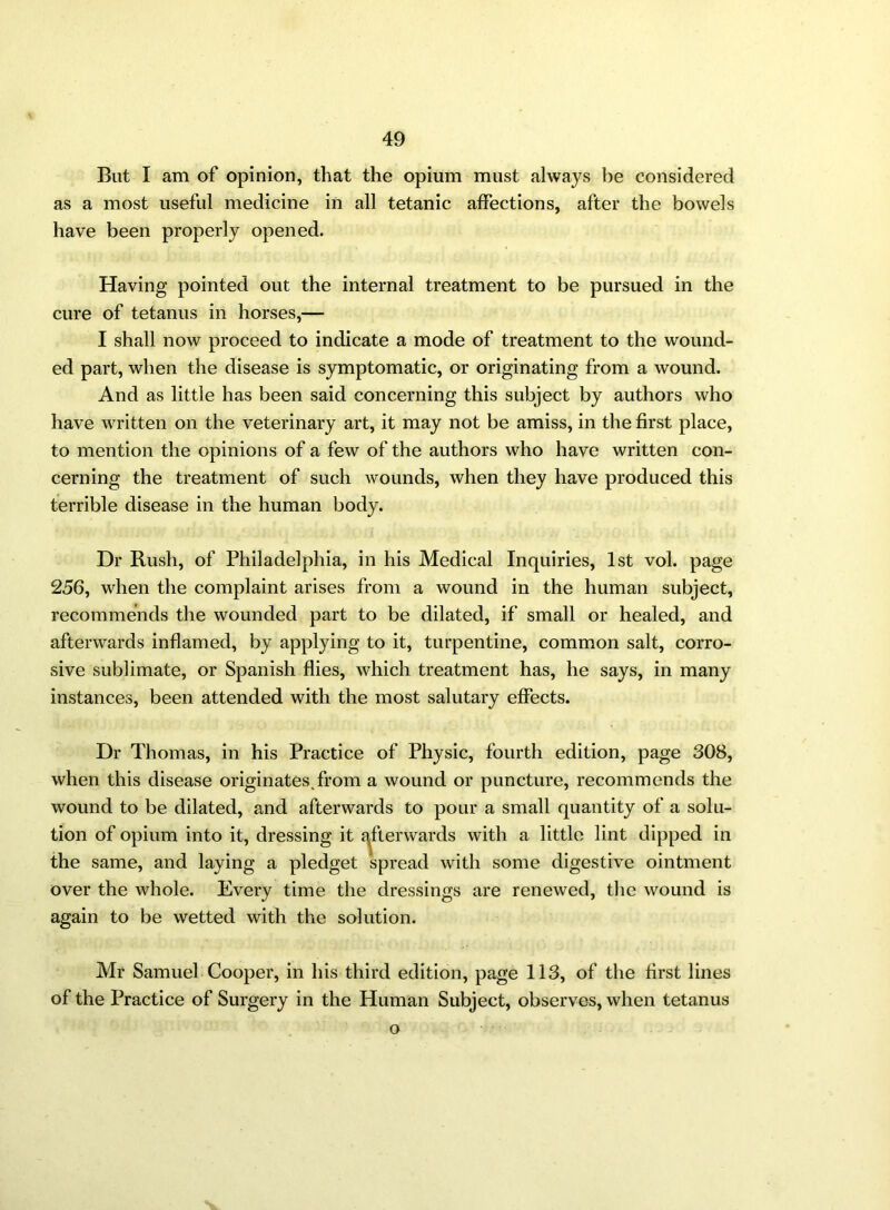 But I am of opinion, that the opium must always be considered as a most useful medicine in all tetanic affections, after the bowels have been properly opened. Having pointed out the internal treatment to be pursued in the cure of tetanus in horses,— I shall now proceed to indicate a mode of treatment to the wound- ed part, when the disease is symptomatic, or originating from a wound. And as little has been said concerning this subject by authors who have written on the veterinary art, it may not be amiss, in the first place, to mention the opinions of a few of the authors who have written con- cerning the treatment of such wounds, when they have produced this terrible disease in the human body. Dr Rush, of Philadelphia, in his Medical Inquiries, 1st vol. page 256, when the complaint arises from a wound in the human subject, recommends the wounded part to be dilated, if small or healed, and afterwards inflamed, by applying to it, turpentine, common salt, corro- sive sublimate, or Spanish flies, which treatment has, he says, in many instances, been attended with the most salutary effects. Dr Thomas, in his Practice of Physic, fourth edition, page 308, when this disease originates.from a wound or puncture, recommends the wound to be dilated, and afterwards to pour a small quantity of a solu- tion of opium into it, dressing it afterwards with a little lint dipped in the same, and laying a pledget spread with some digestive ointment over the whole. Every time the dressings are renewed, the wound is again to be wetted with the solution. Mr Samuel Cooper, in his third edition, page 113, of the first lines of the Practice of Surgery in the Human Subject, observes, when tetanus o