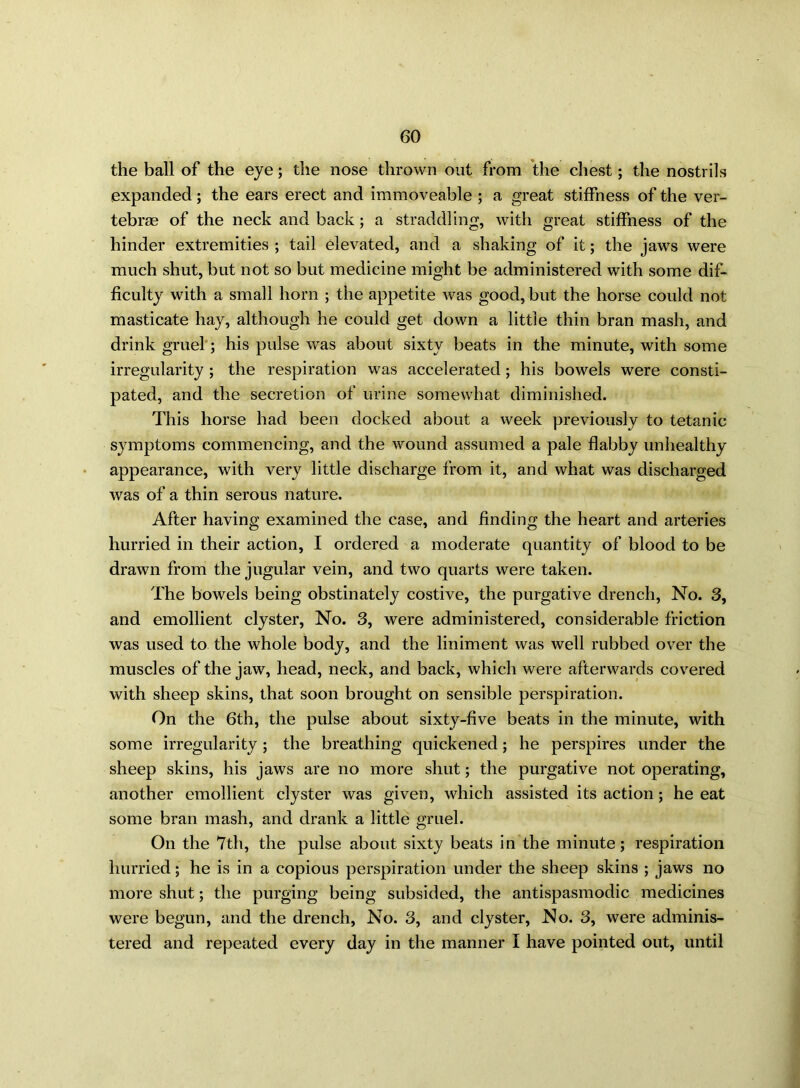 the ball of the eye; the nose thrown out from the chest; the nostrils expanded; the ears erect and immoveable ; a great stiffness of the ver- tebrae of the neck and back; a straddling, with great stiffness of the hinder extremities ; tail elevated, and a shaking of it; the jaws were much shut, but not so but medicine might be administered with some dif- ficulty with a small horn ; the appetite was good, but the horse could not masticate hay, although he could get down a little thin bran mash, and drink gruel; his pulse was about sixty beats in the minute, with some irregularity ; the respiration was accelerated; his bowels were consti- pated, and the secretion of urine somewhat diminished. This horse had been docked about a week previously to tetanic symptoms commencing, and the wound assumed a pale flabby unhealthy appearance, with very little discharge from it, and what was discharged was of a thin serous nature. After having examined the case, and finding the heart and arteries hurried in their action, I ordered a moderate quantity of blood to be drawn from the jugular vein, and two quarts were taken. The bowels being obstinately costive, the purgative drench, No. 3, and emollient clyster, No. 3, were administered, considerable friction was used to the whole body, and the liniment was well rubbed over the muscles of the jaw, head, neck, and back, which were afterwards covered with sheep skins, that soon brought on sensible perspiration. On the 6th, the pulse about sixty-five beats in the minute, with some irregularity; the breathing quickened; he perspires under the sheep skins, his jaws are no more shut; the purgative not operating, another emollient clyster was given, which assisted its action; he eat some bran mash, and drank a little gruel. On the 7th, the pulse about sixty beats in the minute; respiration hurried; he is in a copious perspiration under the sheep skins ; jaws no more shut; the purging being subsided, the antispasmodic medicines were begun, and the drench, No. 3, and clyster, No. 3, were adminis- tered and repeated every day in the manner I have pointed out, until