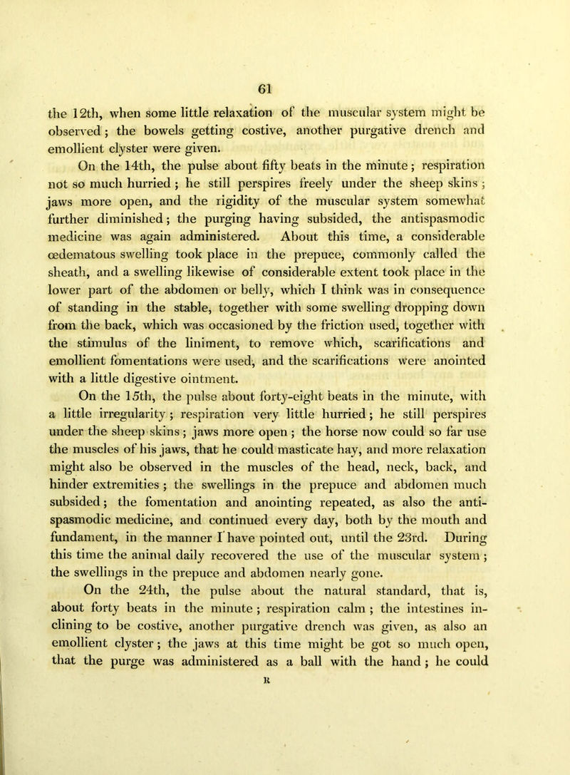 the 12th, when some little relaxation of the muscular system might be observed ; the bowels getting costive, another purgative drench and emollient clyster were given. On the 14th, the pulse about fifty beats in the minute; respiration not so much hurried ; he still perspires freely under the sheep skins ; jaws more open, and the rigidity of the muscular system somewhat further diminished; the purging having subsided, the antispasmodic medicine was again administered. About this time, a considerable cedematous swelling took place in the prepuce, commonly called the sheath, and a swelling likewise of considerable extent took place in the lower part of the abdomen or belly, which I think was in consequence of standing in the stable, together with some swelling dropping down from the back, which was occasioned by the friction used, together with the stimulus of the liniment, to remove which, scarifications and emollient fomentations were used, and the scarifications were anointed with a little digestive ointment. On the 15th, the pulse about forty-eight beats in the minute, with a little irregularity ; respiration very little hurried; he still perspires under the sheep skins ; jaws more open ; the horse now could so far use the muscles of his jaws, that he could masticate hay, arid more relaxation might also be observed in the muscles of the head, neck, back, and hinder extremities ; the swellings in the prepuce and abdomen much subsided; the fomentation and anointing repeated, as also the anti- spasmodic medicine, and continued every day, both by the mouth and fundament, in the manner I have pointed out, until the 23rd. During this time the animal daily recovered the use of the muscular system ; the swellings in the prepuce and abdomen nearly gone. On the 24th, the pulse about the natural standard, that is, about forty beats in the minute ; respiration calm ; the intestines in- clining to be costive, another purgative drench was given, as also an emollient clyster ; the jaws at this time might be got so much open, that the purge was administered as a ball with the hand ; he could K