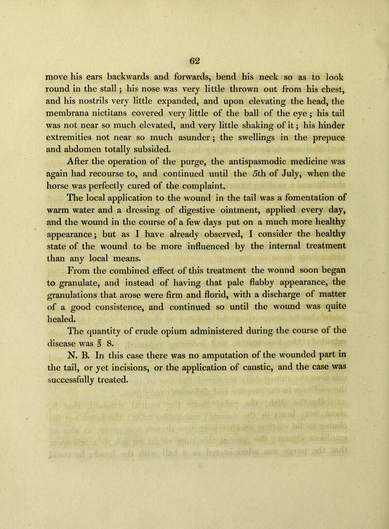 move his ears backwards and forwards, bend his neck so as to look round in the stall; his nose was very little thrown out from his chest, and his nostrils very little expanded, and upon elevating the head, the membrana nictitans covered very little of the ball of the eye ; his tail was not near so much elevated, and very little shaking of it; his hinder extremities not near so much asunder; the swellings in the prepuce and abdomen totally subsided. After the operation of the purge, the antispasmodic medicine was again had recourse to, and continued until the 5th of July, when the horse was perfectly cured of the complaint. The local application to the wound in the tail was a fomentation of warm water and a dressing of digestive ointment, applied every day, and the wound in the course of a few days put on a much more healthy appearance; but as I have already observed, I consider the healthy state of the wound to be more influenced by the internal treatment than any local means. From the combined effect of this treatment the wound soon began to granulate, and instead of having that pale flabby appearance, the granulations that arose were firm and florid, with a discharge of matter of a good consistence, and continued so until the wound was quite healed. The quantity of crude opium administered during the course of the disease was 3 8. N. B. In this case there was no amputation of the wounded part in the tail, or yet incisions, or the application of caustic, and the case was successfully treated.