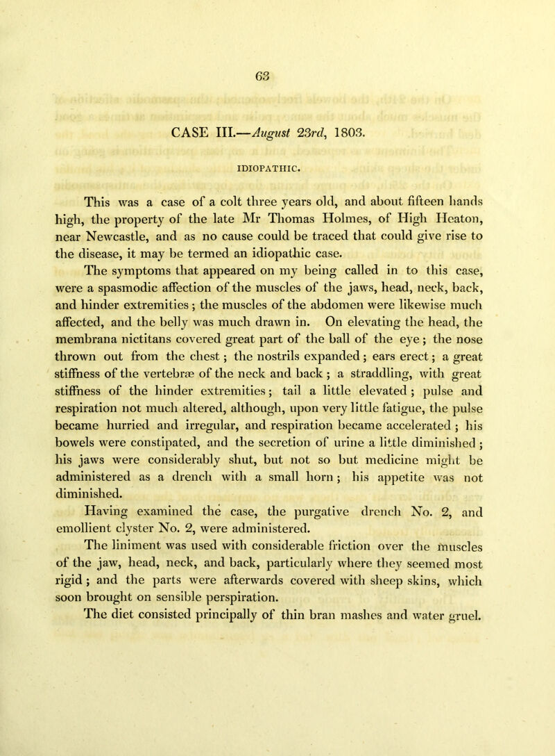 CASE III.—August 23rd, 1803. IDIOPATHIC. This was a case of a colt three years old, and about fifteen hands high, the property of the late Mr Thomas Holmes, of High Heaton, near Newcastle, and as no cause could be traced that could give rise to the disease, it may be termed an idiopathic case. The symptoms that appeared on my being called in to this case, were a spasmodic affection of the muscles of the jaws, head, neck, back, and hinder extremities ; the muscles of the abdomen were likewise much affected, and the belly was much drawn in. On elevating the head, the membrana nictitans covered great part of the ball of the eye ; the nose thrown out from the chest; the nostrils expanded; ears erect; a great stiffness of the vertebras of the neck and back ; a straddling, with great stiffness of the hinder extremities; tail a little elevated ; pulse and respiration not much altered, although, upon very little fatigue, the pulse became hurried and irregular, and respiration became accelerated ; his bowels were constipated, and the secretion of urine a little diminished ; his jaws were considerably shut, but not so but medicine might be administered as a drench with a small horn; his appetite was not diminished. Having examined the case, the purgative drench No. 2, and emollient clyster No. 2, were administered. The liniment was used with considerable friction over the muscles of the jaw, head, neck, and back, particularly where they seemed most rigid ; and the parts were afterwards covered with sheep skins, which soon brought on sensible perspiration. The diet consisted principally of thin bran mashes and water gruel.