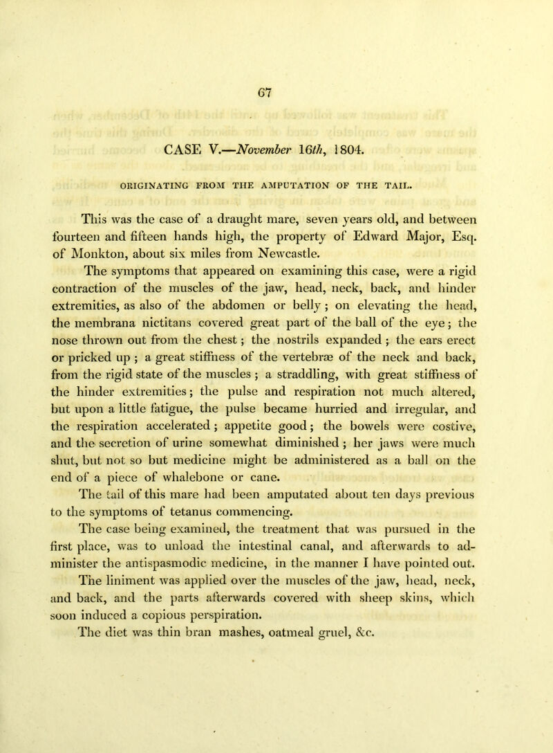 CASE V.—November 16/7q 1804. ORIGINATING FROM THE AMPUTATION OF THE TAIL. This was the case of a draught mare, seven years old, and between fourteen and fifteen hands high, the property of Edward Major, Esq. of Monkton, about six miles from Newcastle. The symptoms that appeared on examining this case, were a rigid contraction of the muscles of the jaw, head, neck, back, and hinder extremities, as also of the abdomen or belly ; on elevating the head, the membrana nictitans covered great part of the ball of the eye; the nose thrown out from the chest; the nostrils expanded ; the ears erect or pricked up ; a great stiffness of the vertebras of the neck and back, from the rigid state of the muscles ; a straddling, with great stiffness of the hinder extremities; the pulse and respiration not much altered, but upon a little fatigue, the pulse became hurried and irregular, and the respiration accelerated ; appetite good; the bowels were costive, and the secretion of urine somewhat diminished ; her jaws were much shut, but not so but medicine might be administered as a ball on the end of a piece of whalebone or cane. The tail of this mare had been amputated about ten days previous to the symptoms of tetanus commencing. The case being examined, the treatment that was pursued in the first place, was to unload the intestinal canal, and afterwards to ad- minister the antispasmodic medicine, in the manner I have pointed out. The liniment was applied over the muscles of the jaw, head, neck, and back, and the parts afterwards covered with sheep skins, which soon induced a copious perspiration. The diet was thin bran mashes, oatmeal gruel, &c.