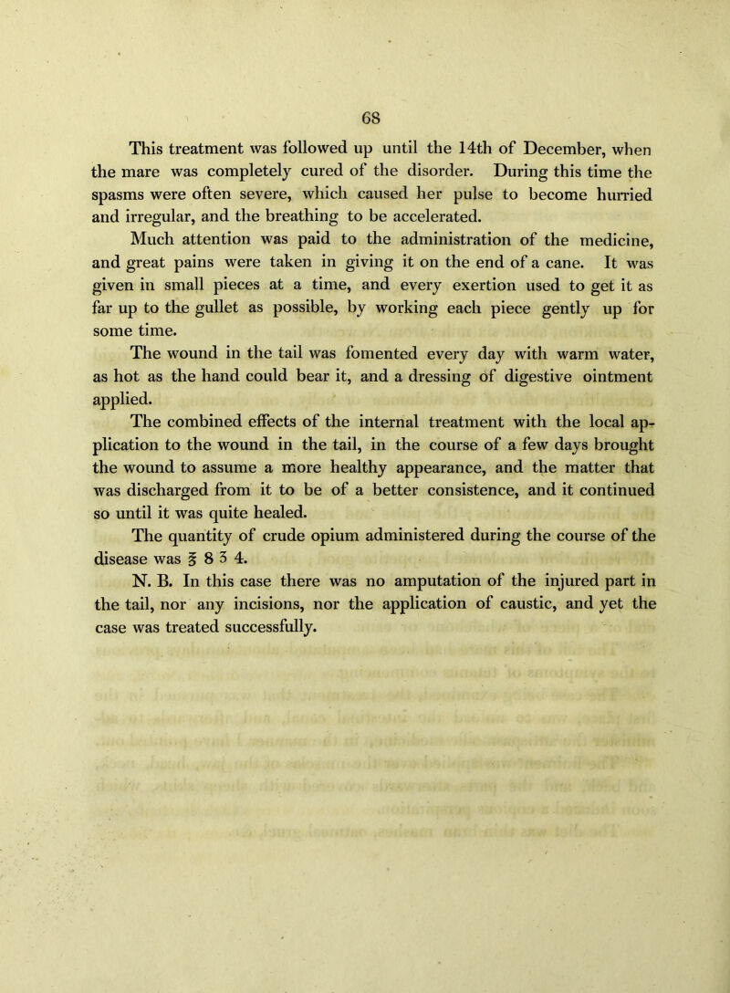 This treatment was followed up until the 14th of December, when the mare was completely cured of the disorder. During this time the spasms were often severe, which caused her pulse to become hurried and irregular, and the breathing to be accelerated. Much attention was paid to the administration of the medicine, and great pains were taken in giving it on the end of a cane. It was given in small pieces at a time, and every exertion used to get it as far up to the gullet as possible, by working each piece gently up for some time. The wound in the tail was fomented every day with warm water, as hot as the hand could bear it, and a dressing of digestive ointment applied. The combined effects of the internal treatment with the local ap- plication to the wound in the tail, in the course of a few days brought the wound to assume a more healthy appearance, and the matter that was discharged from it to be of a better consistence, and it continued so until it was quite healed. The quantity of crude opium administered during the course of the disease was ^ 83 4. N. B. In this case there was no amputation of the injured part in the tail, nor any incisions, nor the application of caustic, and yet the case was treated successfully.