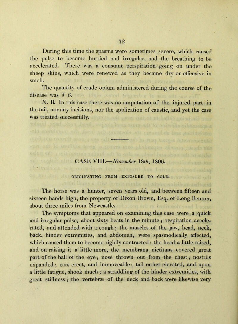 During this time the spasms were sometimes severe, which caused the pulse to become hurried and irregular, and the breathing to be accelerated. There was a constant perspiration going on under the sheep skins, which were renewed as they became dry or offensive in smell. The quantity of crude opium administered during the course of the disease was § 6. N. B. In this case there was no amputation of the injured part in the tail, nor any incisions, nor the application of caustic, and yet the case was treated successfully. CASE VIII.—November 18th, 1806. ORIGINATING FROM EXPOSURE TO COLD. The horse was a hunter, seven years old, and between fifteen and sixteen hands high, the property of Dixon Brown, Esq. of Long Benton, about three miles from Newcastle. The symptoms that appeared on examining this case were a quick and irregular pulse, about sixty beats in the minute ; respiration accele- rated, and attended with a cough; the muscles of the jaw, head, neck, back, hinder extremities, and abdomen, were spasmodically affected, which caused them to become rigidly contracted ; the head a little raised, and on raising it a little more, the membrana nictitans covered great part of the ball of the eye; nose thrown out from the chest; nostrils expanded ; ears erect, and immoveable; tail rather elevated, and upon a little fatigue, shook much ; a straddling of the hinder extremities, with great stiffness ; the vertebrae of the neck and back were likewise very