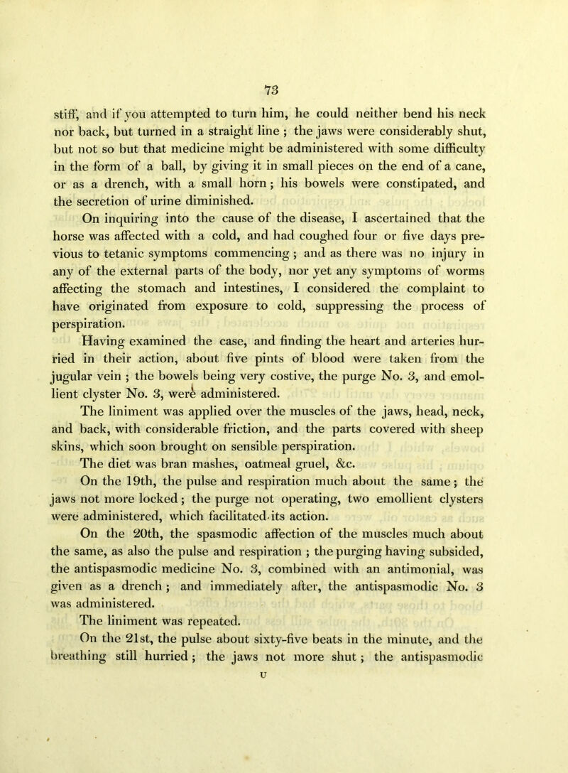 stiff, and if you attempted to turn him, he could neither bend his neck nor back, but turned in a straight line ; the jaws were considerably shut, but not so but that medicine might be administered with some difficulty in the form of a ball, by giving it in small pieces on the end of a cane, or as a drench, with a small horn ; his bowels were constipated, and the secretion of urine diminished. On inquiring into the cause of the disease, I ascertained that the horse was affected with a cold, and had coughed four or five days pre- vious to tetanic symptoms commencing ; and as there was no injury in any of the external parts of the body, nor yet any symptoms of worms affecting the stomach and intestines, I considered the complaint to have originated from exposure to cold, suppressing the process of perspiration. Having examined the case, and finding the heart and arteries hur- ried in their action, about five pints of blood were taken from the jugular vein ; the bowels being very costive, the purge No. 3, and emol- lient clyster No. 3, were administered. The liniment was applied over the muscles of the jaws, head, neck, and back, with considerable friction, and the parts covered with sheep skins, which soon brought on sensible perspiration. The diet was bran mashes, oatmeal gruel, &c. On the 19th, the pulse and respiration much about the same; the jaws not more locked; the purge not operating, two emollient clysters were administered, which facilitated-its action. On the 20th, the spasmodic affection of the muscles much about the same, as also the pulse and respiration ; the purging having subsided, the antispasmodic medicine No. 3, combined with an antimonial, was given as a drench ; and immediately after, the antispasmodic No. 3 was administered. The liniment Was repeated. On the 21st, the pulse about sixty-five beats in the minute, and the breathing still hurried ; the jaws not more shut; the antispasmodic u