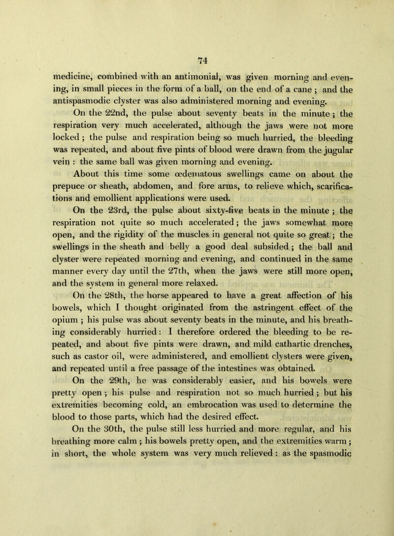 medicine, combined with an antimonial, was given morning and even- ing, in small pieces in the form of a ball, on the end of a cane ; and the antispasmodic clyster was also administered morning and evening. On the 22nd, the pulse about seventy beats in the minute ; the respiration very much accelerated, although the jaws were not more locked ; the pulse and respiration being so much hurried, the bleeding was repeated, and about five pints of blood were drawn from the jugular vein : the same ball was given morning and evening. About this time some oedematous swellings came on about the prepuce or sheath, abdomen, and fore arms, to relieve which, scarifica- tions and emollient applications were used. On the 23rd, the pulse about sixty-five beats in the minute ; the respiration not quite so much accelerated; the jaws somewhat more open, and the rigidity of the muscles in general not quite so great; the swellings in the sheath and belly a good deal subsided ; the ball and clyster were repeated morning and evening, and continued in the same manner every day until the 27th, when the jaws were still more open, and the system in general more relaxed. On the 28th, the horse appeared to have a great affection of his bowels, which I thought originated from the astringent effect of the opium ; his pulse was about seventy beats in the minute, and his breath- ing considerably hurried: I therefore ordered the bleeding to be re- peated, and about five pints were drawn, and mild cathartic drenches, such as castor oil, were administered, and emollient clysters were given, and repeated until a free passage of the intestines was obtained. On the 29th, he was considerably easier, and his bowels were pretty open ; his pulse and respiration not so much hurried ; but his extremities becoming cold, an embrocation was used to determine the blood to those parts, which had the desired effect. On the 30th, the pulse still less hurried and more regular, and his breathing more calm ; his bowels pretty open, and the extremities warm ; in short, the whole system was very much relieved : as the spasmodic