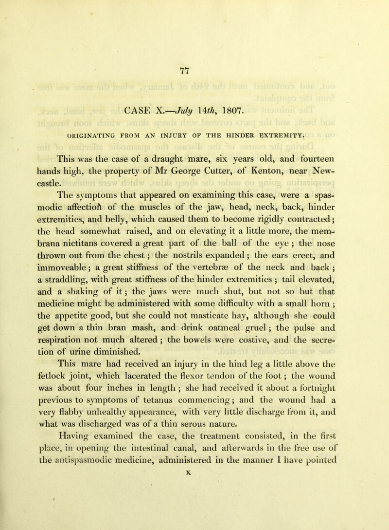 CASE X.—July 14thy 1807. ORIGINATING FROM AN INJURY OF THE HINDER EXTREMITY. This was the case of a draught mare, six years old, and fourteen hands high, the property of Mr George Cutter, of Kenton, near New- castle. The symptoms that appeared on examining this case, were a spas- modic affectioft of the muscles of the jaw, head, neck, back, hinder extremities, and belly, which caused them to become rigidly contracted; the head somewhat raised, and on elevating it a little more, the mem- brana nictitans covered a great part of the ball of the eye ; the nose thrown out from the chest; the nostrils expanded; the ears erect, and immoveable; a great stiffness of the vertebras of the neck and back ; a straddling, with great stiffness of the hinder extremities ; tail elevated, and a shaking of it; the jaws were much shut, but not so but that medicine might be administered with some difficulty with a small horn ; the appetite good, but she could not masticate hay, although she could get down a thin bran mash, and drink oatmeal gruel ; the pulse and respiration not much altered ; the bowels were costive, and the secre- tion of urine diminished. This mare had received an injury in the hind leg a little above the fetlock joint, which lacerated the flexor tendon of the foot; the wound was about four inches in length ; she had received it about a fortnight previous to symptoms of tetanus commencing ; and the wound had a very flabby unhealthy appearance, with very little discharge from it, and what was discharged was of a thin serous nature. Having examined the case, the treatment consisted, in the first place, in opening the intestinal canal, and afterwards in the free use of the antispasmodic medicine, administered in the manner I have pointed x