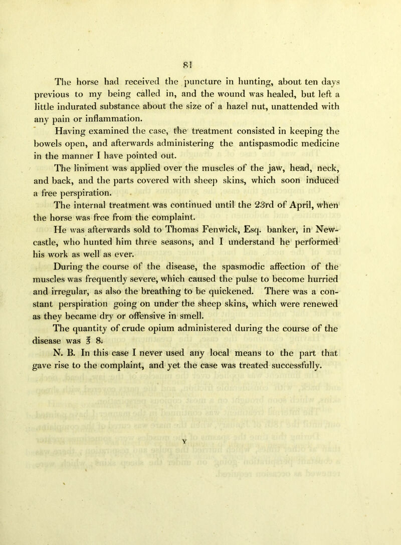 The horse had received the puncture in hunting, about ten days previous to my being called in, and the wound was healed, but left a little indurated substance about the size of a hazel nut, unattended with any pain or inflammation. Having examined the case, the treatment consisted in keeping the bowels open, and afterwards administering the antispasmodic medicine in the manner I have pointed out. The liniment was applied over the muscles of the jaw, head, neck, and back, and the parts covered with sheep skins, which soon induced a free perspiration. The internal treatment was continued until the 23rd of April, when the horse was free from the complaint. He was afterwards sold to Thomas Fenwick, Esq. banker, in New- castle, who hunted him three seasons, and I understand he performed his work as well as ever. During the course of the disease, the spasmodic affection of the muscles was frequently severe, which caused the pulse to become hurried and irregular, as also the breathing to be quickened. There was a con- stant perspiration going on under the sheep skins, which were renewed as they became dry or offensive in smell. The quantity of crude opium administered during the course of the disease was i 8; N. B. In this case I never used any local means to the part that gave rise to the complaint, and yet the case was treated successfully. Y