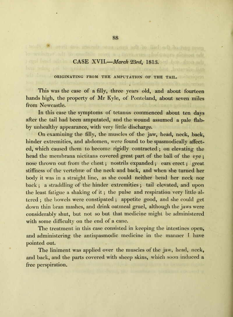 CASE XVII.—March 23rd, 1813. ORIGINATING FROM THE AMPUTATION OF THE TAIL. This was the case of a filly, three years old, and about fourteen hands high, the property of Mr Kyle, of Ponteland, about seven miles from Newcastle. In this case the symptoms of tetanus commenced about ten days after the tail had been amputated, and the wound assumed a pale flab- by unhealthy appearance, with very little discharge. On examining the filly, the muscles of the jaw, head, neck, back, hinder extremities, and abdomen, were found to be spasmodically affect- ed, which caused them to become rigidly contracted ; on elevating the head the membrana nictitans covered great part of the ball of the eye ; nose thrown out from the chest; nostrils expanded; ears erect; great stiffness of the vertebras of the neck and back, and when she turned her body it was in a straight line, as she could neither bend her neck nor back ; a straddling of the hinder extremities ; tail elevated, and upon the least fatigue a shaking of it; the pulse and respiration very little al- tered ; the bowels were constipated ; appetite good, and she could get down thin bran mashes, and drink oalmeal gruel, although the jaws were considerably shut, but not so but that medicine might be administered with some difficulty on the end of a cane. The treatment in this case consisted in keeping the intestines open, and administering the antispasmodic medicine in the manner I have pointed out. The liniment was applied over the muscles of the jaw, head, neck, and back, and the parts covered with sheep skins, which soon induced a