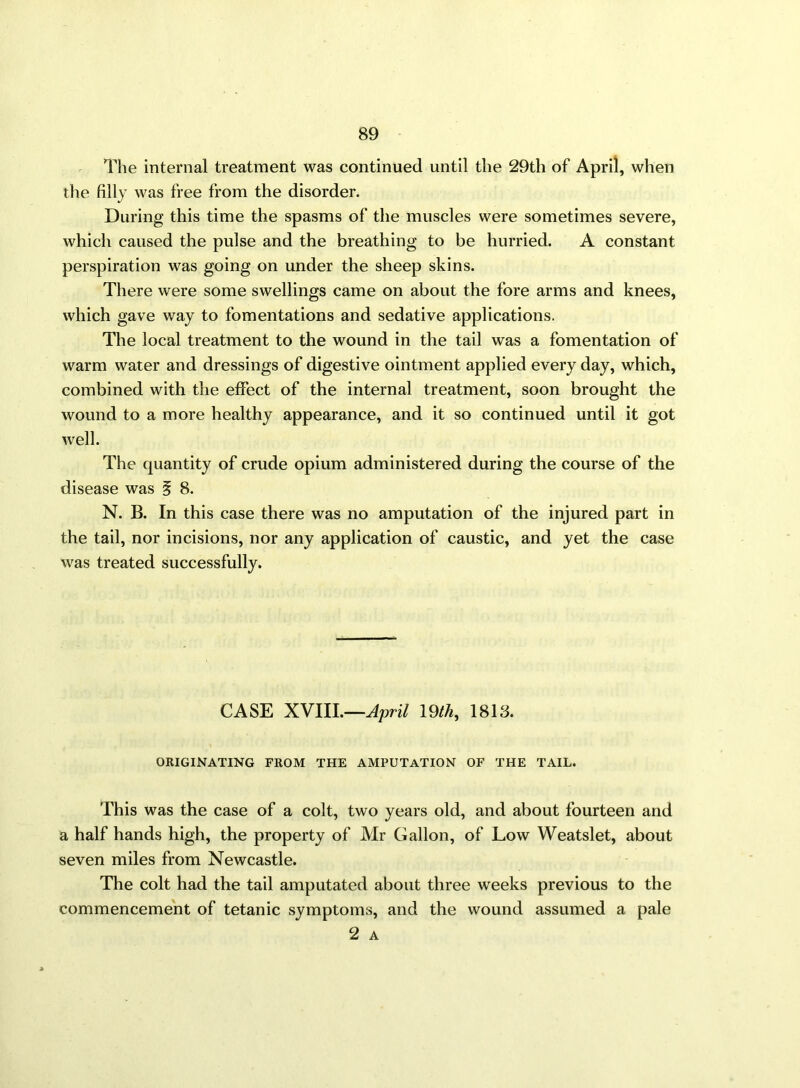 The internal treatment was continued until the 29th of April, when the filly was free from the disorder. During this time the spasms of the muscles were sometimes severe, which caused the pulse and the breathing to be hurried. A constant perspiration was going on under the sheep skins. There were some swellings came on about the fore arms and knees, which gave way to fomentations and sedative applications. The local treatment to the wound in the tail was a fomentation of warm water and dressings of digestive ointment applied every day, which, combined with the effect of the internal treatment, soon brought the wound to a more healthy appearance, and it so continued until it got well. The quantity of crude opium administered during the course of the disease was § 8. N. B. In this case there was no amputation of the injured part in the tail, nor incisions, nor any application of caustic, and yet the case was treated successfully. CASE XVIII.—April 19th, 1813. ORIGINATING FROM THE AMPUTATION OF THE TAIL. This was the case of a colt, two years old, and about fourteen and a half hands high, the property of Mr Gallon, of Low Weatslet, about seven miles from Newcastle. The colt had the tail amputated about three weeks previous to the commencement of tetanic symptoms, and the wound assumed a pale 2 A