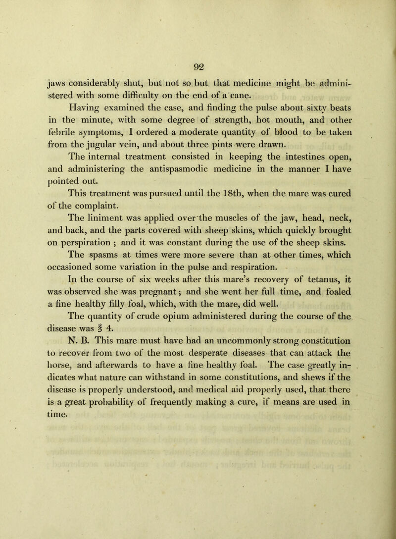 jaws considerably shut, but not so but that medicine might be admini- stered with some difficulty on the end of a cane. Having examined the case, and finding the pulse about sixty beats in the minute, with some degree of strength, hot mouth, and other febrile symptoms, I ordered a moderate quantity of blood to be taken from the jugular vein, and about three pints were drawn. The internal treatment consisted in keeping the intestines open, and administering the antispasmodic medicine in the manner I have pointed out. This treatment was pursued until the 18th, when the mare was cured of the complaint. The liniment was applied over the muscles of the jaw, head, neck, and back, and the parts covered with sheep skins, which quickly brought on perspiration ; and it was constant during the use of the sheep skins. The spasms at times were more severe than at other times, which occasioned some variation in the pulse and respiration. In the course of six weeks after this mare’s recovery of tetanus, it was observed she was pregnant; and she went her full time, and foaled a fine healthy filly foal, which, with the mare, did well. The quantity of crude opium administered during the course of the disease was § 4. N. B. This mare must have had an uncommonly strong constitution to recover from two of the most desperate diseases that can attack the horse, and afterwards to have a fine healthy foal. The case greatly in- dicates Avhat nature can withstand in some constitutions, and shews if the disease is properly understood, and medical aid properly used, that there is a great probability of frequently making a cure, if means are used in time.