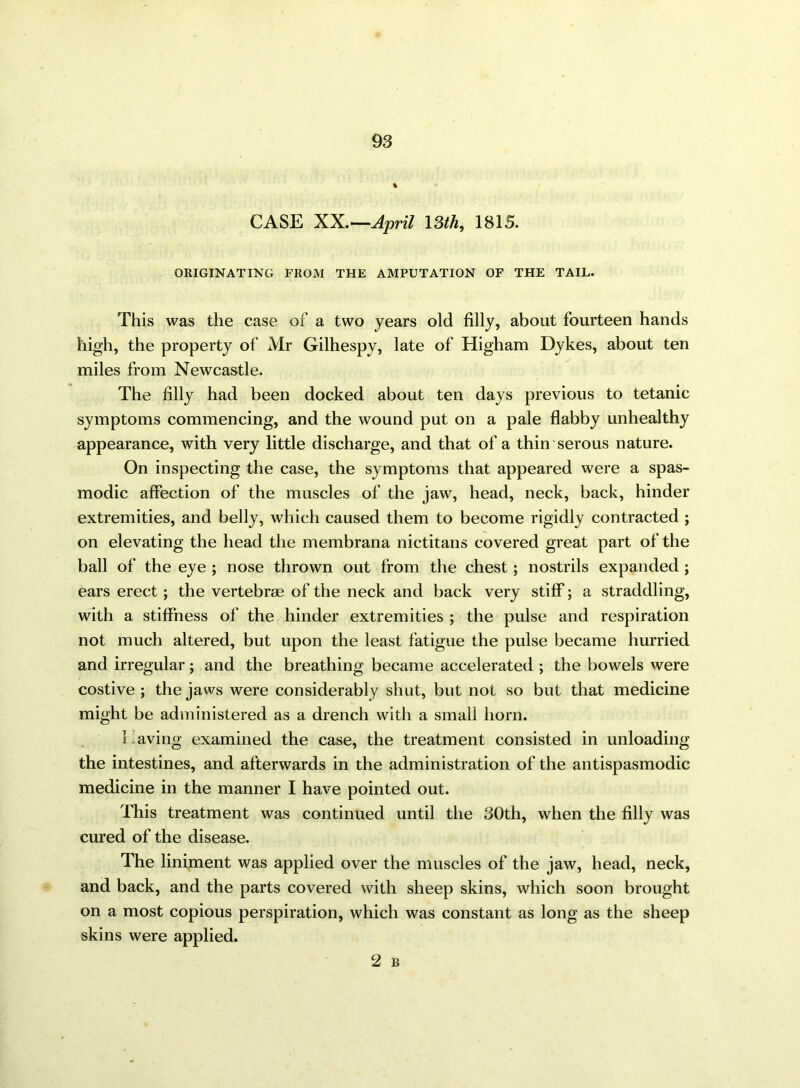 CASE XX.—April 13th, 1815. ORIGINATING FROM THE AMPUTATION OF THE TAIL. This was the case of a two years old filly, about fourteen hands high, the property of Mr Gilhespy, late of Higham Dykes, about ten miles from Newcastle. The filly had been docked about ten days previous to tetanic symptoms commencing, and the wound put on a pale flabby unhealthy appearance, with very little discharge, and that of a thin serous nature. On inspecting the case, the symptoms that appeared were a spas- modic affection of the muscles of the jaw, head, neck, back, hinder extremities, and belly, which caused them to become rigidly contracted ; on elevating the head the membrana nictitans covered great part of the ball of the eye ; nose thrown out from the chest; nostrils expanded ; ears erect; the vertebrae of the neck and back very stiff; a straddling, with a stiffness of the hinder extremities ; the pulse and respiration not much altered, but upon the least fatigue the pulse became hurried and irregular; and the breathing became accelerated ; the bowels were costive ; the jaws were considerably shut, but not so but that medicine might be administered as a drench with a small horn. 1 aving examined the case, the treatment consisted in unloading the intestines, and afterwards in the administration of the antispasmodic medicine in the manner I have pointed out. This treatment was continued until the 30th, when the filly was cured of the disease. The liniment was applied over the muscles of the jaw, head, neck, and back, and the parts covered with sheep skins, which soon brought on a most copious perspiration, which was constant as long as the sheep skins were applied.