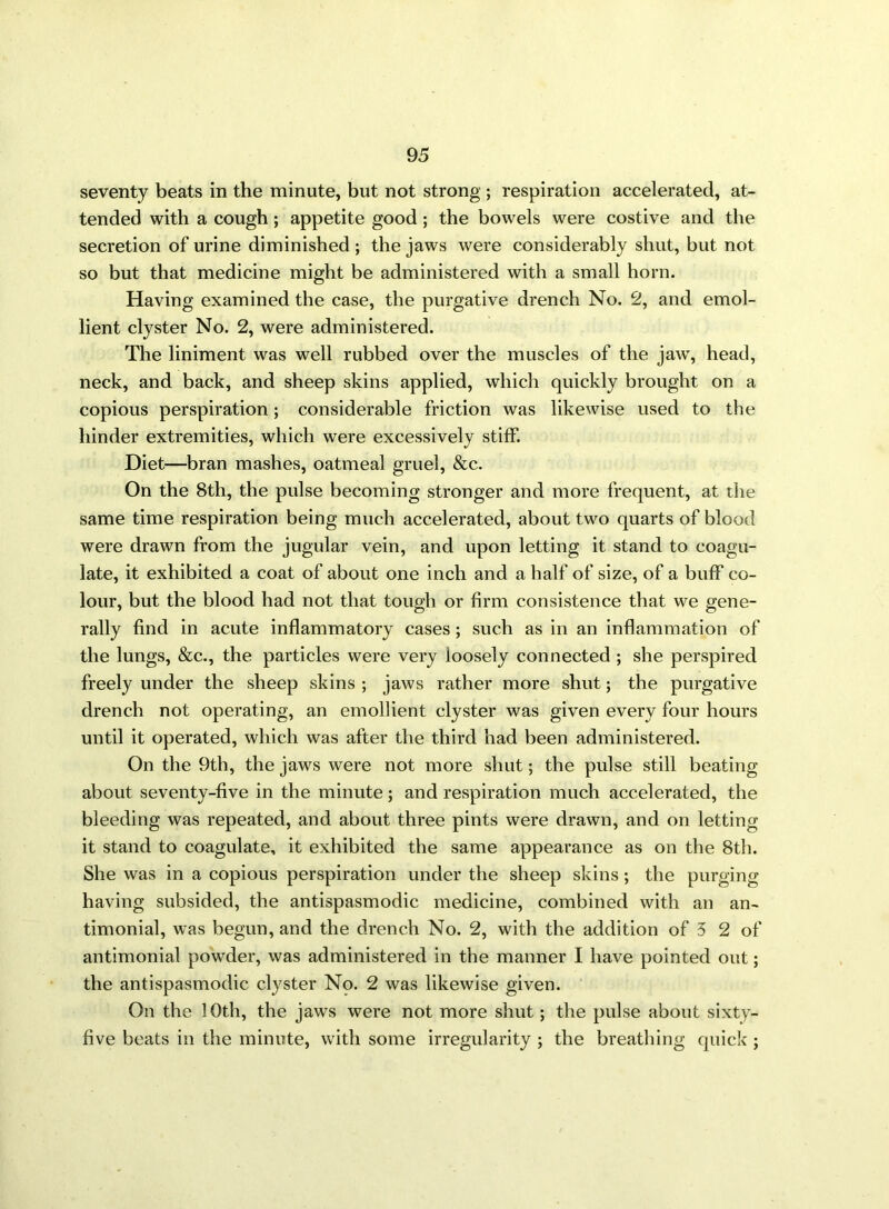 seventy beats in the minute, but not strong ; respiration accelerated, at- tended with a cough; appetite good; the bowels were costive and the secretion of urine diminished ; the jaws were considerably shut, but not so but that medicine might be administered with a small horn. Having examined the case, the purgative drench No. 2, and emol- lient clyster No. 2, were administered. The liniment was well rubbed over the muscles of the jaw, head, neck, and back, and sheep skins applied, which quickly brought on a copious perspiration; considerable friction was likewise used to the hinder extremities, which were excessively stiff. Diet—bran mashes, oatmeal gruel, &c. On the 8th, the pulse becoming stronger and more frequent, at the same time respiration being much accelerated, about two quarts of blood were drawn from the jugular vein, and upon letting it stand to coagu- late, it exhibited a coat of about one inch and a half of size, of a buff co- lour, but the blood had not that tough or firm consistence that we gene- rally find in acute inflammatory cases ; such as in an inflammation of the lungs, &c., the particles were very loosely connected ; she perspired freely under the sheep skins ; jaws rather more shut; the purgative drench not operating, an emollient clyster was given every four hours until it operated, which was after the third had been administered. On the 9th, the jaws were not more shut; the pulse still beating about seventy-five in the minute; and respiration much accelerated, the bleeding was repeated, and about three pints were drawn, and on letting it stand to coagulate, it exhibited the same appearance as on the 8th. She was in a copious perspiration under the sheep skins; the purging having subsided, the antispasmodic medicine, combined with an an- timonial, was begun, and the drench No. 2, with the addition of 5 2 of antimonial powder, was administered in the manner I have pointed out; the antispasmodic clyster No. 2 was likewise given. On the 10th, the jaws were not more shut; the pulse about sixty- five beats in the minute, with some irregularity ; the breathing quick ;