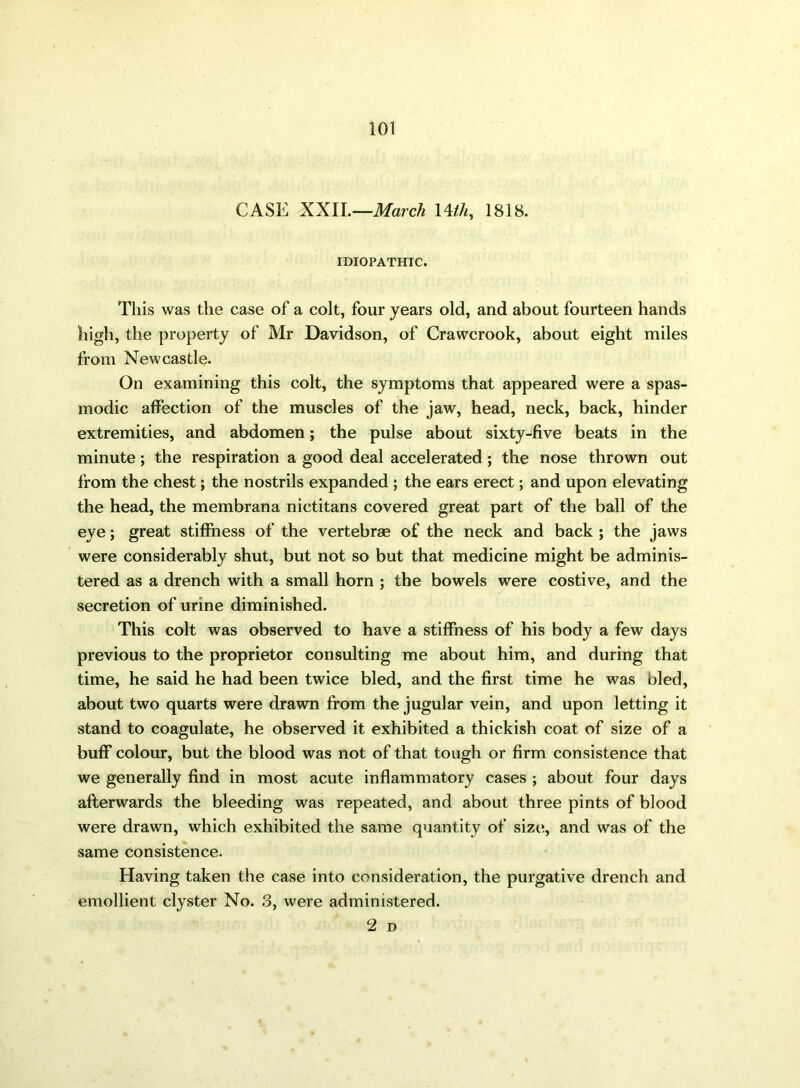 CASE XXII.—March 14tli, 1818. IDIOPATHIC. This was the case of a colt, four years old, and about fourteen hands high, the property of Mr Davidson, of Crawcrook, about eight miles from Newcastle. On examining this colt, the symptoms that appeared were a spas- modic affection of the muscles of the jaw, head, neck, back, hinder extremities, and abdomen; the pulse about sixty-five beats in the minute; the respiration a good deal accelerated; the nose thrown out from the chest; the nostrils expanded ; the ears erect; and upon elevating the head, the membrana nictitans covered great part of the ball of the eye; great stiffness of the vertebrae of the neck and back ; the jaws were considerably shut, but not so but that medicine might be adminis- tered as a drench with a small horn ; the bowels were costive, and the secretion of urine diminished. This colt was observed to have a stiffness of his body a few days previous to the proprietor consulting me about him, and during that time, he said he had been twice bled, and the first time he was bled, about two quarts were drawn from the jugular vein, and upon letting it stand to coagulate, he observed it exhibited a thickish coat of size of a buff colour, but the blood was not of that tough or firm consistence that we generally find in most acute inflammatory cases ; about four days afterwards the bleeding was repeated, and about three pints of blood were drawn, which exhibited the same quantity of size, and was of the same consistence. Having taken the case into consideration, the purgative drench and emollient clyster No. 3, were administered.