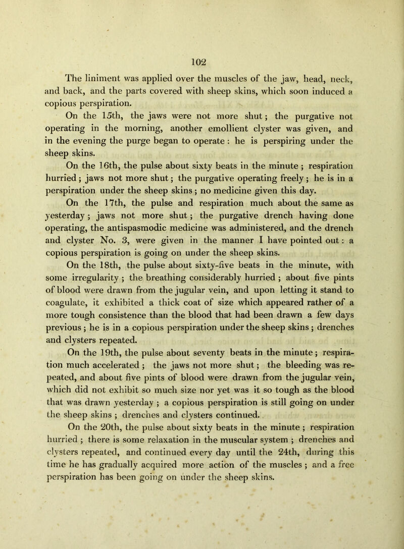 The liniment was applied over the muscles of the jaw, head, neck, and back, and the parts covered with sheep skins, which soon induced a copious perspiration. On the 15th, the jaws were not more shut; the purgative not operating in the morning, another emollient clyster was given, and in the evening the purge began to operate : he is perspiring under the sheep skins. On the 16th, the pulse about sixty beats in the minute ; respiration hurried; jaws not more shut; the purgative operating freely; he is in a perspiration under the sheep skins; no medicine given this day. On the 17th, the pulse and respiration much about the same as yesterday ; jaws not more shut; the purgative drench having done operating, the antispasmodic medicine was administered, and the drench and clyster No. 3, were given in the manner I have pointed out: a copious perspiration is going on under the sheep skins. On the 18th, the pulse about sixty-five beats in the minute, with some irregularity ; the breathing considerably hurried ; about five pints of blood were drawn from the jugular vein, and upon letting it stand to coagulate, it exhibited a thick coat of size which appeared rather of a more tough consistence than the blood that had been drawn a few days previous ; he is in a copious perspiration under the sheep skins ; drenches and clysters repeated. On the 19th, the pulse about seventy beats in the minute; respira- tion much accelerated ; the jaws not more shut; the bleeding was re- peated, and about five pints of blood were drawn from the jugular vein, which did not exhibit so much size nor yet was it so tough as the blood that was drawn yesterday ; a copious perspiration is still going on under the sheep skins ; drenches and clysters continued. On the 20th, the pulse about sixty beats in the minute ; respiration hurried ; there is some relaxation in the muscular system ; drenches and clysters repeated, and continued every day until the 24th, during this time he has gradually acquired more action of the muscles ; and a free perspiration has been going on under the sheep skins.