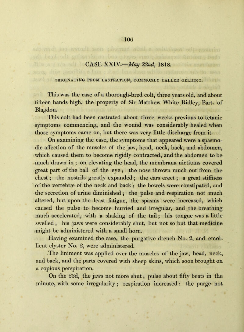 CASE XXIV.—May 22nd, 1818. ORIGINATING FROM CASTRATION, COMMONLY CALLED GELDING. This was the case of a thorough-bred colt, three years old, and about fifteen hands high, the property of Sir Matthew White Ridley, Bart, of Blagdon. This colt had been castrated about three weeks previous to tetanic symptoms commencing, and the wound was considerably healed when those symptoms came on, but there was very little discharge from it. On examining the case, the symptoms that appeared were a spasmo- dic affection of the muscles of the jaw, head, neck, back, and abdomen, which caused them to become rigidly contracted, and the abdomen to be much drawn in ; on elevating the head, the membrana nictitans covered great part of the ball of the eye ; the nose thrown much out from the chest; the nostrils greatly expanded; the ears erect; a great stiffness of the vertebrae of the neck and back ; the bowels were constipated, and the secretion of urine diminished ; the pulse and respiration not much altered, but upon the least fatigue, the spasms were increased, which caused the pulse to become hurried and irregular, and the breathing much accelerated, with a shaking of the tail; his tongue was a little swelled; his jaws were considerably shut, but not so but that medicine might be administered with a small horn. Having examined the case, the purgative drench No. 2, and emol- lient clyster No. 2, were administered. The liniment was applied over the muscles of the jaw, head, neck, and back, and the parts covered with sheep skins, which soon brought on a copious perspiration. On the 23d, the jaws not more shut; pulse about fifty beats in the minute, with some irregularity; respiration increased : the purge not