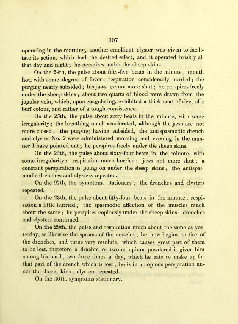 operating in the morning, another emollient clyster was given to facili- tate its action, which had the desired effect, and it operated briskly all that day and night; he perspires under the sheep skins. On the 24th, the pulse about fifty-five beats in the minute ; mouth hot, with some degree of fever; respiration considerably hurried; the purging nearly subsided ; his jaws are not more shut; he perspires freely under the sheep skins ; about two quarts of blood were drawn from the jugular vein, which, upon coagulating, exhibited a thick coat of size, of a buff colour, and rather of a tough consistence. On the 25th, the pulse about sixty beats in the minute, with some irregularity ; the breathing much accelerated, although the jaws are not more closed ; the purging having subsided, the antispasmodic drench and clyster No. 2 were administered morning and evening, in the man- ner I have pointed out; he perspires freely under the sheep skins. On the 26th, the pulse about sixty-four beats in the minute, with some irregularity ; respiration much hurried ; jaws not more shut; a constant perspiration is going on under the sheep skins ; the antispas- modic drenches and clysters repeated. On the 27th, the symptoms stationary ; the drenches and clysters repeated. On the 28th, the pulse about fifty-four beats in the minute; respi- ration a little hurried ; the spasmodic affection of the muscles much about the same ; he perspires copiously under the sheep skins : drenches and clysters continued. On the 29th, the pulse and respiration much about the same as yes- terday, as likewise the spasms of the muscles ; he now begins to tire of the drenches, and turns very resolute, which causes great part of them to be lost, therefore a drachm or two of opium powdered is given him among his mash, two three times a day, which he eats to make up for that part of the drench which is lost; he is in a copious perspiration un- der the sheep skins ; clysters repeated. On the 30th, symptoms stationary.