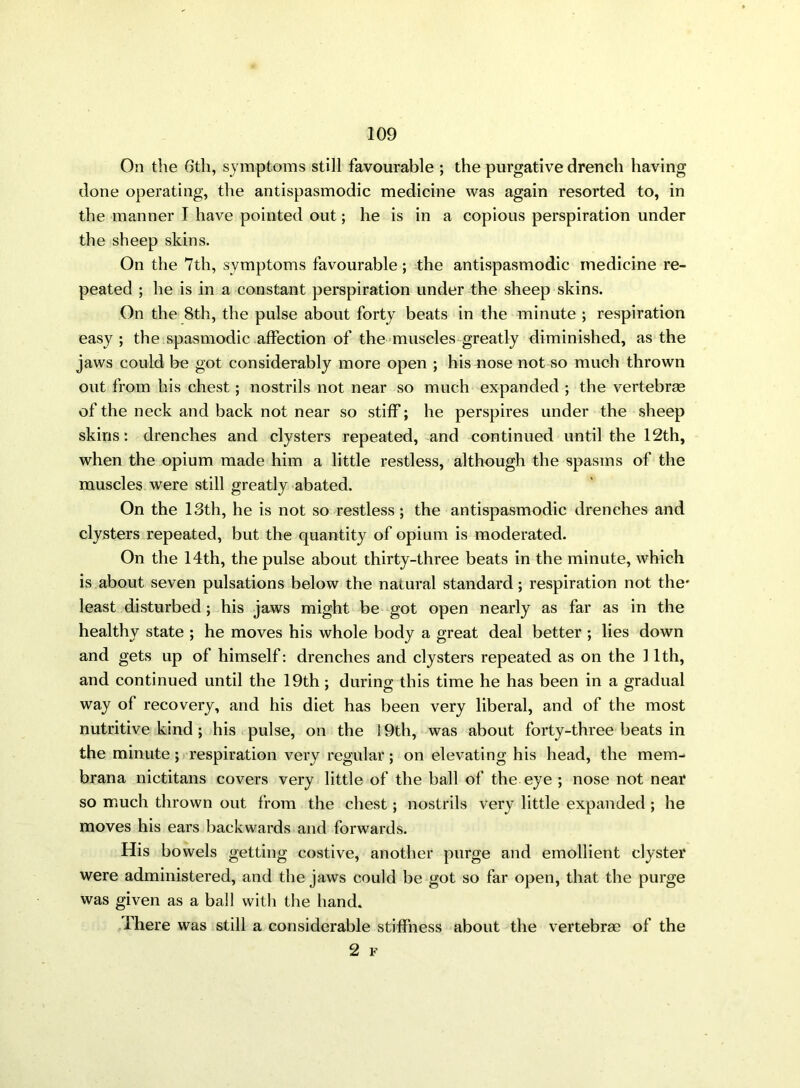 On the 6th, symptoms still favourable ; the purgative drench having done operating, the antispasmodic medicine was again resorted to, in the manner I have pointed out; he is in a copious perspiration under the sheep skins. On the 7th, symptoms favourable; the antispasmodic medicine re- peated ; he is in a constant perspiration under the sheep skins. On the 8th, the pulse about forty beats in the minute ; respiration easy ; the spasmodic affection of the muscles greatly diminished, as the jaws could be got considerably more open ; his nose not so much thrown out from his chest ; nostrils not near so much expanded ; the vertebrae of the neck and back not near so stiff; he perspires under the sheep skins: drenches and clysters repeated, and continued until the 12th, when the opium made him a little restless, although the spasms of the muscles were still greatly abated. On the 13th, he is not so restless ; the antispasmodic drenches and clysters repeated, but the quantity of opium is moderated. On the 14th, the pulse about thirty-three beats in the minute, which is about seven pulsations below the natural standard; respiration not the* least disturbed; his jaws might be got open nearly as far as in the healthy state ; he moves his whole body a great deal better ; lies down and gets up of himself: drenches and clysters repeated as on the 11th, and continued until the 19th; during this time he has been in a gradual way of recovery, and his diet has been very liberal, and of the most nutritive kind ; his pulse, on the 19th, was about forty-three beats in the minute ; respiration very regular; on elevating his head, the mem- brana nictitans covers very little of the ball of the eye ; nose not near so much thrown out from the chest; nostrils very little expanded ; he moves his ears backwards and forwards. His bowels getting costive, another purge and emollient clyster were administered, and the jaws could be got so far open, that the purge was given as a ball with the hand. There was still a considerable stiffness about the vertebra? of the