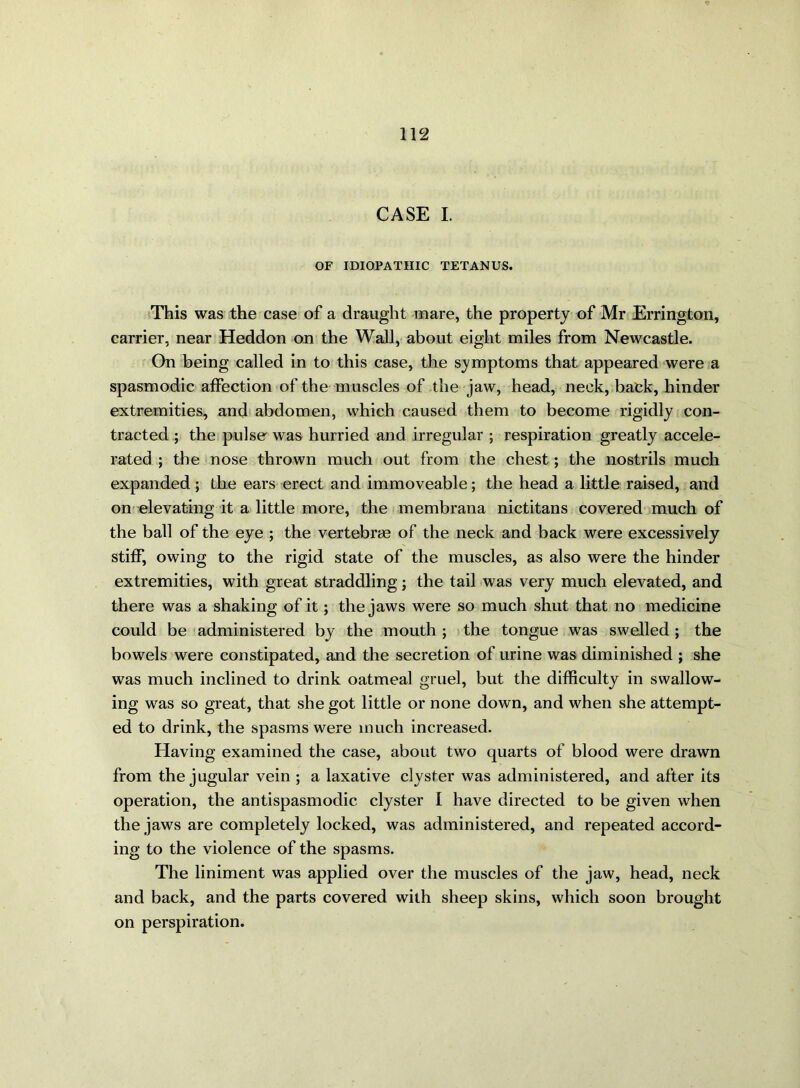 CASE I. OF IDIOPATHIC TETANUS. This was the case of a draught mare, the property of Mr Errington, carrier, near Heddon on the Wall, about eight miles from Newcastle. On being called in to this case, the symptoms that appeared were a spasmodic affection of the muscles of the jaw, head, neck, back, hinder extremities, and abdomen, which caused them to become rigidly con- tracted ; the pulse was hurried and irregular ; respiration greatly accele- rated ; the nose thrown much out from the chest; the nostrils much expanded; the ears erect and immoveable; the head a little raised, and on elevating it a little more, the membrana nictitans covered much of the ball of the eye ; the vertebrae of the neck and back were excessively stiff, owing to the rigid state of the muscles, as also were the hinder extremities, with great straddling; the tail was very much elevated, and there was a shaking of it; the jaws were so much shut that no medicine could be administered by the mouth ; the tongue was swelled; the bowels were constipated, and the secretion of urine was diminished ; she was much inclined to drink oatmeal gruel, but the difficulty in swallow- ing was so great, that she got little or none down, and when she attempt- ed to drink, the spasms were much increased. Having examined the case, about two quarts of blood were drawn from the jugular vein ; a laxative clyster was administered, and after its operation, the antispasmodic clyster I have directed to be given when the jaws are completely locked, was administered, and repeated accord- ing to the violence of the spasms. The liniment was applied over the muscles of the jaw, head, neck and back, and the parts covered with sheep skins, which soon brought on perspiration.