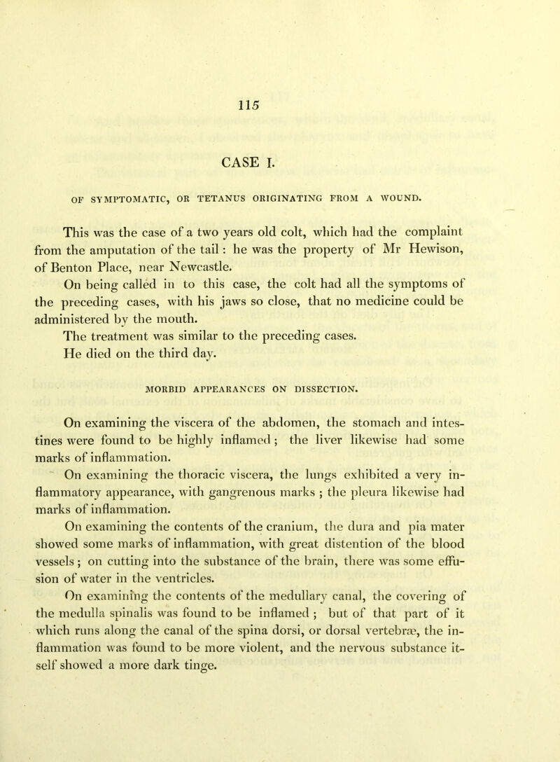 CASE I. OF SYMPTOMATIC, OR TETANUS ORIGINATING FROM A WOUND. This was the case of a two years old colt, which had the complaint from the amputation of the tail: he was the property of Mr Hewison, of Benton Place, near Newcastle. On being called in to this case, the colt had all the symptoms of the preceding cases, with his jaws so close, that no medicine could be administered by the mouth. The treatment was similar to the preceding cases. He died on the third day. MORBID APPEARANCES ON DISSECTION. On examining the viscera of the abdomen, the stomach and intes- tines were found to be highly inflamed ; the liver likewise had some marks of inflammation. On examining the thoracic viscera, the lungs exhibited a very in- flammatory appearance, with gangrenous marks ; the pleura likewise had marks of inflammation. On examining the contents of the cranium, the dura and pia mater showed some marks of inflammation, with great distention of the blood vessels; on cutting into the substance of the brain, there was some effu- sion of water in the ventricles. On examining the contents of the medullary canal, the covering of the medulla spinalis was found to be inflamed ; but of that part of it which runs along the canal of the spina dorsi, or dorsal vertebra?, the in- flammation was found to be more violent, and the nervous substance it- self showed a more dark tinge.