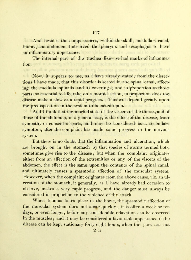 And besides those appearances, within the skull, medullary canal, thorax, and abdomen, I observed the pharynx and oesophagus to have an inflammatory appearance. The internal part of the trachea likewise had marks of inflamma- tion. Now, it appears to me, as I have already stated, from the dissec- tions I have made, that this disorder is seated in the spinal canal, affect- ing the medulla spinalis and its coverings; and in proportion as those parts, so essential to life, take on a morbid action, in proportion does the disease make a slow or a rapid progress. This will depend greatly upon the predisposition in the system to be acted upon. And I think that the morbid state of the viscera of the thorax, and of those of the abdomen, in a general way, is the effect of the disease, from sympathy or consent of parts, and may be considered as a secondary symptom, after the complaint has made some progress in the nervous system. But there is no doubt that the inflammation and ulceration, which are brought on in the stomach by that species of worms termed bots, sometimes give rise to the disease; but when the complaint originates either from an affection of the extremities or any of the viscera of the abdomen, the effect is the same upon the contents of the spinal canal, and ultimately causes a spasmodic affection of the muscular system. However, when the complaint originates from the above cause, viz. an ul- ceration of the stomach, it generally, as I have already had occasion to observe, makes a very rapid progress, and the danger must always be considered in proportion to the violence of the attack. When tetanus takes place in the horse, the spasmodic affection of the muscular system does not abate quickly ; it is often a week or ten days, or even longer, before any considerable relaxation can be observed in the muscles ; and it may be considered a favourable appearance if the disease can be kept stationary forty-eight hours, when the jaws are not 2 H