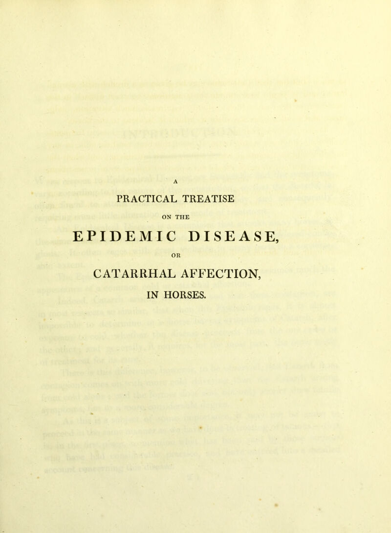 PRACTICAL TREATISE ON THE EPIDEMIC DISEASE OR CATARRHAL AFFECTION, IN HORSES.