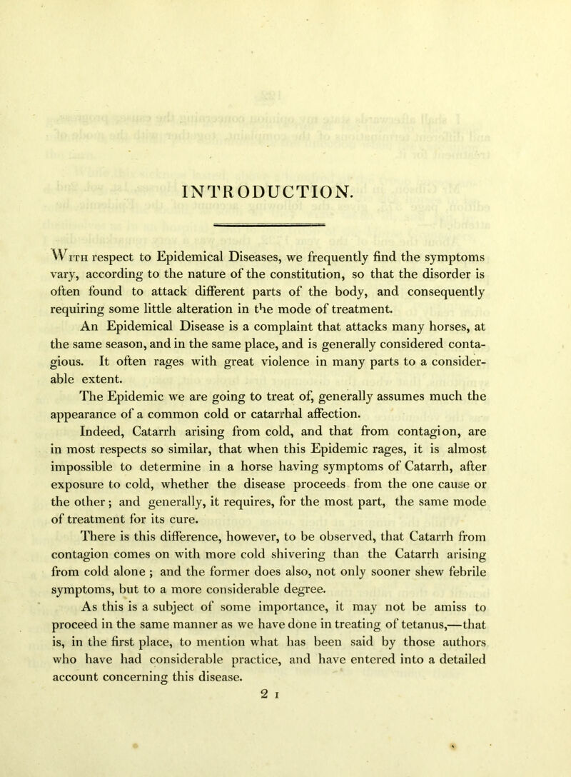 INTRODUCTION. W ith respect to Epidemical Diseases, we frequently find the symptoms vary, according to the nature of the constitution, so that the disorder is often found to attack different parts of the body, and consequently requiring some little alteration in the mode of treatment. An Epidemical Disease is a complaint that attacks many horses, at the same season, and in the same place, and is generally considered conta- gious. It often rages with great violence in many parts to a consider- able extent. The Epidemic we are going to treat of, generally assumes much the appearance of a common cold or catarrhal affection. Indeed, Catarrh arising from cold, and that from contagion, are in most respects so similar, that when this Epidemic rages, it is almost impossible to determine in a horse having symptoms of Catarrh, after exposure to cold, whether the disease proceeds from the one cause or the other ; and generally, it requires, for the most part, the same mode of treatment for its cure. There is this difference, however, to be observed, that Catarrh from contagion comes on with more cold shivering than the Catarrh arising from cold alone ; and the former does also, not only sooner shew febrile symptoms, but to a more considerable degree. As this is a subject of some importance, it may not be amiss to proceed in the same manner as we have done in treating of tetanus,—that is, in the first place, to mention what has been said by those authors who have had considerable practice, and have entered into a detailed account concerning this disease.