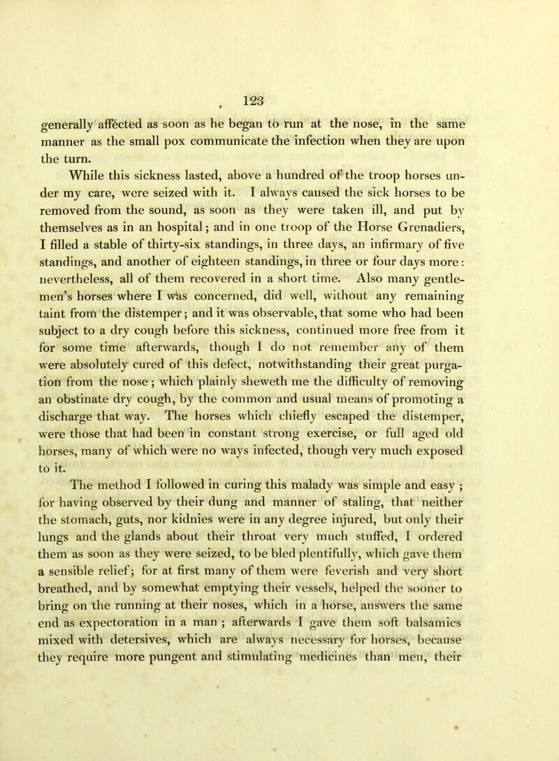 generally affected as soon as he began to run at the nose, in the same manner as the small pox communicate the infection when they are upon the turn. While this sickness lasted, above a hundred of the troop horses un- der my care, were seized with it. I always caused the sick horses to be removed from the sound, as soon as they were taken ill, and put by themselves as in an hospital; and in one troop of the Horse Grenadiers, I filled a stable of thirty-six standings, in three days, an infirmary of five standings, and another of eighteen standings, in three or four days more: nevertheless, all of them recovered in a short time. Also many gentle- men’s horses where I whs concerned, did well, without any remaining taint from the distemper; and it was observable,that some who had been subject to a dry cough before this sickness, continued more free from it for some time afterwards, though I do not remember any of them were absolutely cured of this defect, notwithstanding their great purga- tion from the nose; which plainly sheweth me the difficulty of removing an obstinate dry cough, by the common and usual means of promoting a discharge that way. The horses which chiefly escaped the distemper, were those that had been in constant strong exercise, or full aged old horses, many of which were no ways infected, though very much exposed to it. The method I followed in curing this malady was simple and easy ; for having observed by their dung and manner of staling, that neither the stomach, guts, nor kidnies were in any degree injured, but only their lungs and the glands about their throat very much stuffed, I ordered them as soon as they were seized, to be bled plentifully, which gave them a sensible relief; for at first many of them were feverish and very short breathed, and by somewhat emptying their vessels, helped the sooner to bring on the running at their noses, which in a horse, answers the same end as expectoration in a man ; afterwards I gave them soft balsamics mixed with detersives, which are always necessary for horses, because they require more pungent and stimulating medicines than men, their