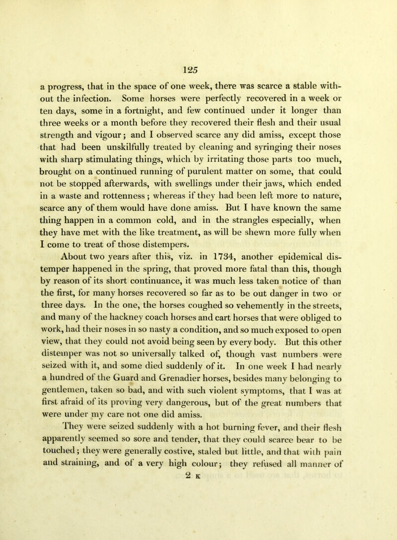 a progress, that in the space of one week, there was scarce a stable with- out the infection. Some horses were perfectly recovered in a week or ten days, some in a fortnight, and few continued under it longer than three weeks or a month before they recovered their flesh and their usual strength and vigour; and I observed scarce any did amiss, except those that had been unskilfully treated by cleaning and syringing their noses with sharp stimulating things, which by irritating those parts too much, brought on a continued running of purulent matter on some, that could not be stopped afterwards, with swellings under their jaws, which ended in a waste and rottenness ; whereas if they had been left more to nature, scarce any of them would have done amiss. But I have known the same thing happen in a common cold, and in the strangles especially, when they have met with the like treatment, as will be shewn more fully when I come to treat of those distempers. About two years after this, viz. in 1734, another epidemical dis- temper happened in the spring, that proved more fatal than this, though by reason of its short continuance, it was much less taken notice of than the first, for many horses recovered so far as to be out danger in two or three days. In the one, the horses coughed so vehemently in the streets, and many of the hackney coach horses and cart horses that were obliged to work, had their noses in so nasty a condition, and so much exposed to open view, that they could not avoid being seen by every body. But this other distemper was not so universally talked of, though vast numbers were seized with it, and some died suddenly of it. In one week I had nearly a hundred of the Guard and Grenadier horses, besides many belonging to gentlemen, taken so bad, and with such violent symptoms, that I was at first afraid of its proving very dangerous, but of the great numbers that were under my care not one did amiss. They were seized suddenly with a hot burning fever, and their flesh apparently seemed so sore and tender, that they could scarce bear to be touched; they were generally costive, staled but little, and that with pain and straining, and of a very high colour; they refused all manner of