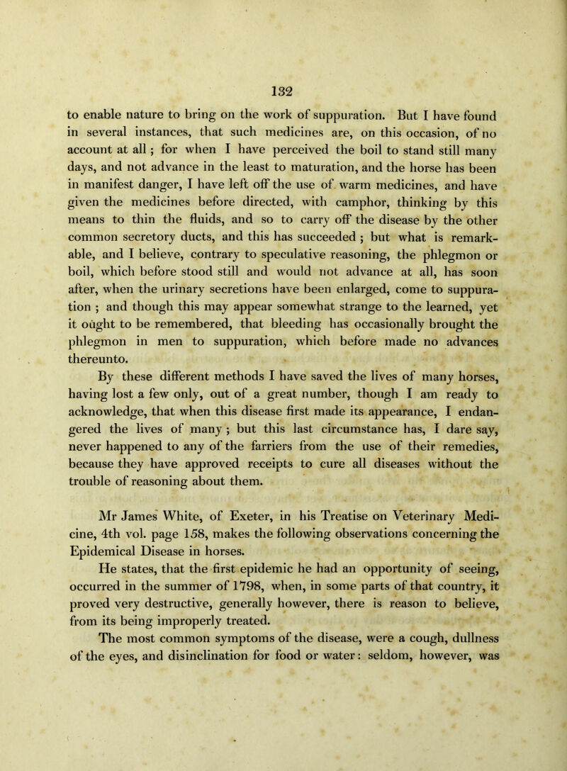 to enable nature to bring on the work of suppuration. But I have found in several instances, that such medicines are, on this occasion, of no account at all ; for when I have perceived the boil to stand still many days, and not advance in the least to maturation, and the horse has been in manifest danger, I have left olf the use of warm medicines, and have given the medicines before directed, with camphor, thinking by this means to thin the fluids, and so to carry off the disease by the other common secretory ducts, and this has succeeded ; but what is remark- able, and I believe, contrary to speculative reasoning, the phlegmon or boil, which before stood still and would not advance at all, has soon after, when the urinary secretions have been enlarged, come to suppura- tion ; and though this may appear somewhat strange to the learned, yet it ought to be remembered, that bleeding has occasionally brought the phlegmon in men to suppuration, which before made no advances thereunto. By these different methods I have saved the lives of many horses, having lost a few only, out of a great number, though I am ready to acknowledge, that when this disease first made its appearance, I endan- gered the lives of many ; but this last circumstance has, I dare say, never happened to any of the farriers from the use of their remedies, because they have approved receipts to cure all diseases without the trouble of reasoning about them. Mr James White, of Exeter, in his Treatise on Veterinary Medi- cine, 4th vol. page 158, makes the following observations concerning the Epidemical Disease in horses. He states, that the first epidemic he had an opportunity of seeing, occurred in the summer of 1798, when, in some parts of that country, it proved very destructive, generally however, there is reason to believe, from its being improperly treated. The most common symptoms of the disease, were a cough, dullness of the eyes, and disinclination for food or water: seldom, however, was