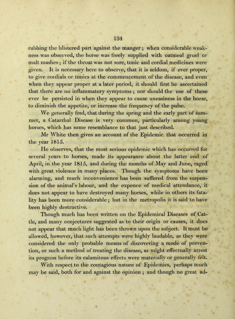 rubbing the blistered part against the manger ; when considerable weak- ness was obseived, the horse was freely supplied with oatmeal gruel or malt mashes ; if the throat was not sore, tonic and cordial medicines were given. It is necessary here to observe, that it is seldom, if ever proper, to give cordials or tonics at the commencement of the disease, and even when they appear proper at a later period, it should first be ascertained that there are no inflammatory symptoms ; nor should the use of these ever be persisted in when they appear to cause uneasiness in the horse, to diminish the appetite, or increase the frequency of the pulse. We generally find, that during the spring and the early part of sum- mer, a Catarrhal Disease is very common, particularly among young horses, which has some resemblance to that just described. Mr White then gives an account of the Epidemic that occurred in the year 1815. He observes, that the most serious epidemic which has occurred for several years to horses, made its appearance about the latter end of April, in the year 1815, and during the months of May and June, raged with great violence in many places. Though the symptoms have been alarming, and much inconvenience has been suffered from the suspen- sion of the animal’s labour, and the expence of medical attendance, it does not appear to have destroyed many horses, while in others its fata- lity has been more considerable ; but in the metropolis it is said to have been highly destructive. Though much has been written on the Epidemical Diseases of Cat- tle, and many conjectures suggested as to their origin or causes, it does not appear that much light has been thrown upon the subject. It must be allowed, however, that such attempts were highly laudable, as they were considered the only probable means of discovering a mode of preven- tion, or such a method of treating the disease, as might effectually arrest its progress before its calamitous effects were materially or generally felt. With respect to the contagious nature of Epidemics, perhaps much may be said, both for and against the opinion ; and though no great ad-