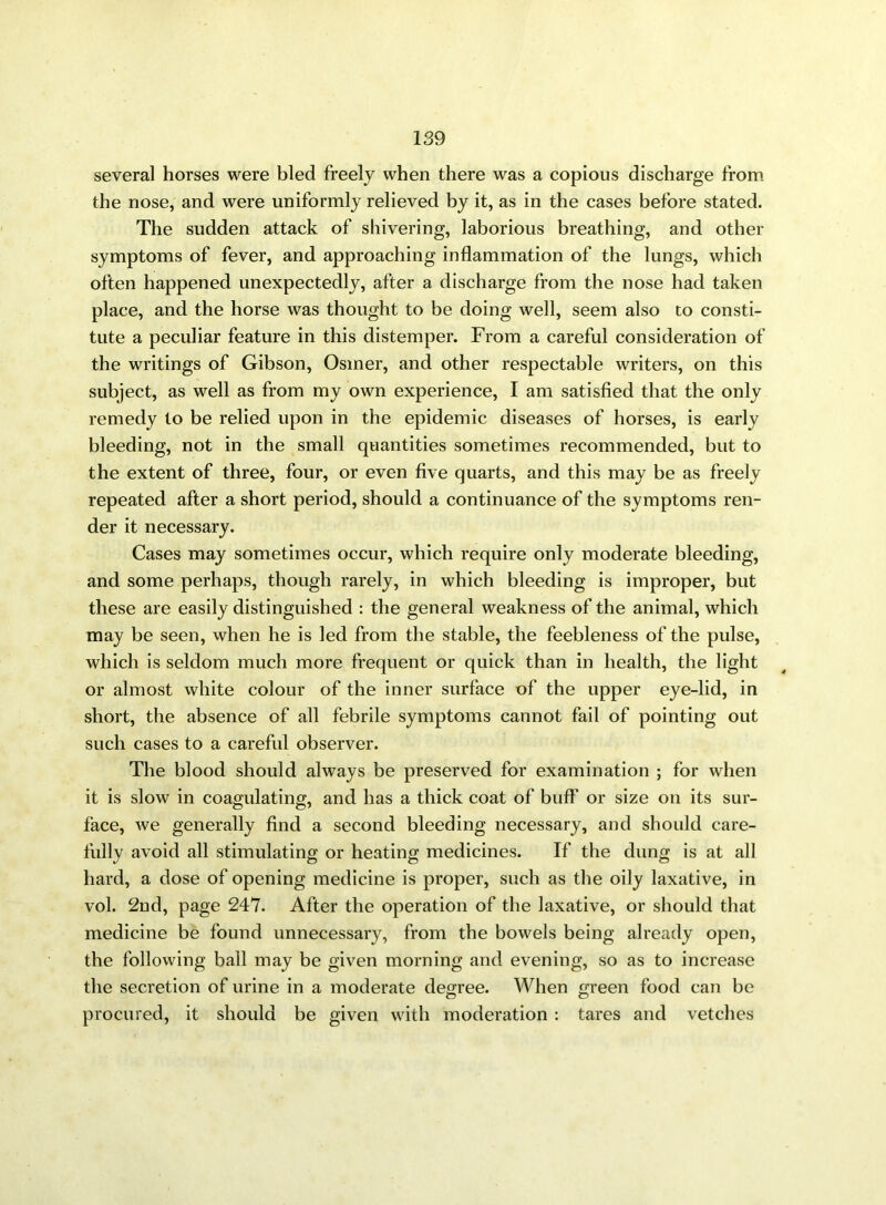 several horses were bled freely when there was a copious discharge from the nose, and were uniformly relieved by it, as in the cases before stated. The sudden attack of shivering, laborious breathing, and other symptoms of fever, and approaching inflammation of the lungs, which often happened unexpectedly, after a discharge from the nose had taken place, and the horse was thought to be doing well, seem also to consti- tute a peculiar feature in this distemper. From a careful consideration of the writings of Gibson, Osmer, and other respectable writers, on this subject, as well as from my own experience, I am satisfied that the only remedy to be relied upon in the epidemic diseases of horses, is early bleeding, not in the small quantities sometimes recommended, but to the extent of three, four, or even five quarts, and this may be as freely repeated after a short period, should a continuance of the symptoms ren- der it necessary. Cases may sometimes occur, which require only moderate bleeding, and some perhaps, though rarely, in which bleeding is improper, but these are easily distinguished : the general weakness of the animal, which may be seen, when he is led from the stable, the feebleness of the pulse, which is seldom much more frequent or quick than in health, the light or almost white colour of the inner surface of the upper eye-lid, in short, the absence of all febrile symptoms cannot fail of pointing out such cases to a careful observer. The blood should always be preserved for examination ; for when it is slow in coagulating, and has a thick coat of buff or size on its sur- face, we generally find a second bleeding necessary, and should care- fully avoid all stimulating or heating medicines. If the dung is at all hard, a dose of opening medicine is proper, such as the oily laxative, in vol. 2nd, page 247. After the operation of the laxative, or should that medicine be found unnecessary, from the bowels being already open, the following ball may be given morning and evening, so as to increase the secretion of urine in a moderate degree. When green food can be procured, it should be given with moderation : tares and vetches