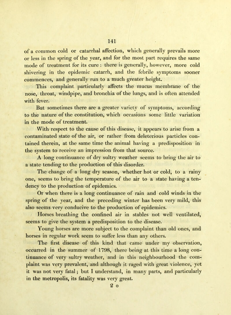 of a common cold or catarrhal affection, which generally prevails more or less in the spring of the year, and for the most part requires the same mode of treatment for its cure : there is generally, however, more cold shivering in the epidemic catarrh, and the febrile symptoms sooner commences, and generally run to a much greater height. This complaint particularly affects the mucus membrane of the nose, throat, windpipe, and bronchia of the lungs, and is often attended with fever. But sometimes there are a greater variety of symptoms, according to the nature of the constitution, which occasions some little variation in the mode of treatment. With respect to the cause of this disease, it appears to arise from a contaminated state of the air, or rather from deleterious particles con- tained therein, at the same time the animal having a predisposition in the system to receive an impression from that source. A long continuance of dry sultry weather seems to bring the air to a state tending to the production of this disorder. The change of a long dry season, whether hot or cold, to a rainy one, seems to bring the temperature of the air to a state having a ten- dency to the production of epidemics. Or when there is a long continuance of rain and cold winds in the spring of the year, and the preceding winter has been very mild, this also seems very conducive to the production of epidemics. Horses breathing the confined air in stables not well ventilated, seems to give the system a predisposition to the disease. Young horses are more subject to the complaint than old ones, and horses in regular work seem to suffer less than any others. The first disease of this kind that came under my observation, occurred in the summer of 1798, there being at this time a long con- tinuance of very sultry weather, and in this neighbourhood the com- plaint was very prevalent, and although it raged with great violence, yet it was not very fatal; but I understand, in many parts, and particularly in the metropolis, its fatality was very great. 2 o