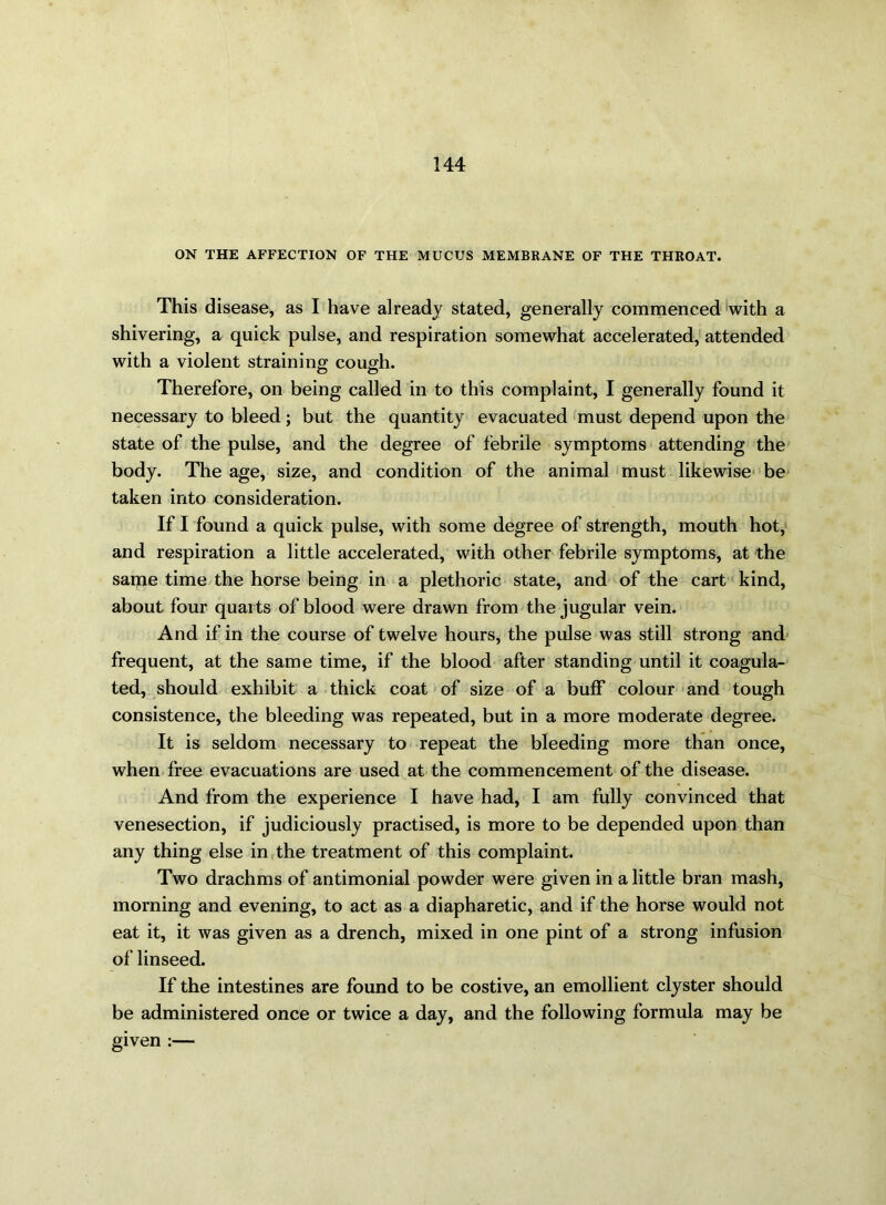 ON THE AFFECTION OF THE MUCUS MEMBRANE OF THE THROAT. This disease, as I have already stated, generally commenced with a shivering, a quick pulse, and respiration somewhat accelerated, attended with a violent straining cough. Therefore, on being called in to this complaint, I generally found it necessary to bleed; but the quantity evacuated must depend upon the state of the pulse, and the degree of febrile symptoms attending the body. The age, size, and condition of the animal must likewise be taken into consideration. If I found a quick pulse, with some degree of strength, mouth hot, and respiration a little accelerated, with other febrile symptoms, at the same time the horse being in a plethoric state, and of the cart kind, about four quarts of blood were drawn from the jugular vein. And if in the course of twelve hours, the pulse was still strong and frequent, at the same time, if the blood after standing until it coagula- ted, should exhibit a thick coat of size of a buff colour and tough consistence, the bleeding was repeated, but in a more moderate degree. It is seldom necessary to repeat the bleeding more than once, when free evacuations are used at the commencement of the disease. And from the experience I have had, I am fully convinced that venesection, if judiciously practised, is more to be depended upon than any thing else in the treatment of this complaint. Two drachms of antimonial powder were given in a little bran mash, morning and evening, to act as a diapharetic, and if the horse would not eat it, it Avas given as a drench, mixed in one pint of a strong infusion of linseed. If the intestines are found to be costive, an emollient clyster should be administered once or twice a day, and the following formula may be given :—