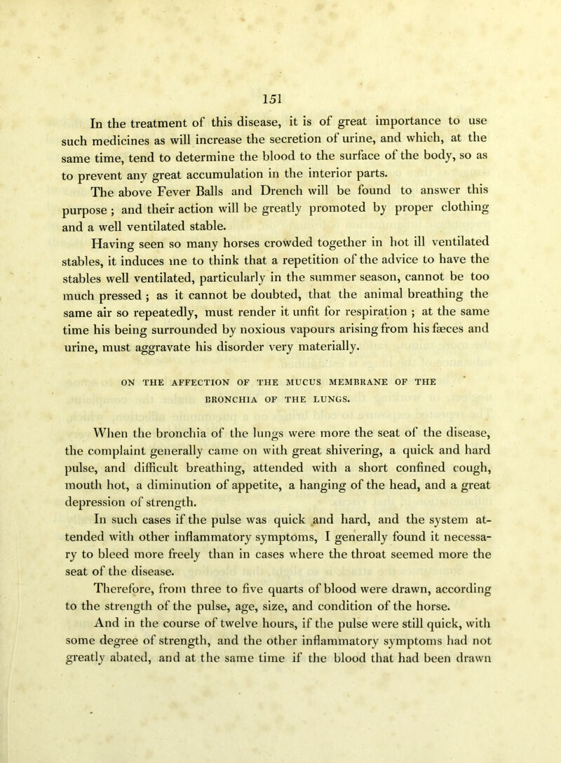 In the treatment of this disease, it is of great importance to use such medicines as will increase the secretion of urine, and which, at the same time, tend to determine the blood to the surface of the body, so as to prevent any great accumulation in the interior parts. The above Fever Balls and Drench will be found to answer this purpose ; and their action will be greatly promoted by proper clothing and a well ventilated stable. Having seen so many horses crowded together in hot ill ventilated stables, it induces me to think that a repetition of the advice to have the stables well ventilated, particularly in the summer season, cannot be too much pressed ; as it cannot be doubted, that the animal breathing the same air so repeatedly, must render it unfit for respiration ; at the same time his being surrounded by noxious vapours arising from his faeces and urine, must aggravate his disorder very materially. ON THE AFFECTION OF THE MUCUS MEMBRANE OF THE BRONCHIA OF THE LUNGS. When the bronchia of the lungs were more the seat of the disease, the complaint generally came on with great shivering, a quick and hard pulse, and difficult breathing, attended with a short confined cough, mouth hot, a diminution of appetite, a hanging of the head, and a great depression of strength. In such cases if the pulse was quick and hard, and the system at- tended with other inflammatory symptoms, I generally found it necessa- ry to bleed more freely than in cases where the throat seemed more the seat of the disease. Therefore, from three to five quarts of blood were drawn, according to the strength of the pulse, age, size, and condition of the horse. And in the course of twelve hours, if the pulse were still quick, with some degree of strength, and the other inflammatory symptoms had not greatly abated, and at the same time if the blood that had been drawn