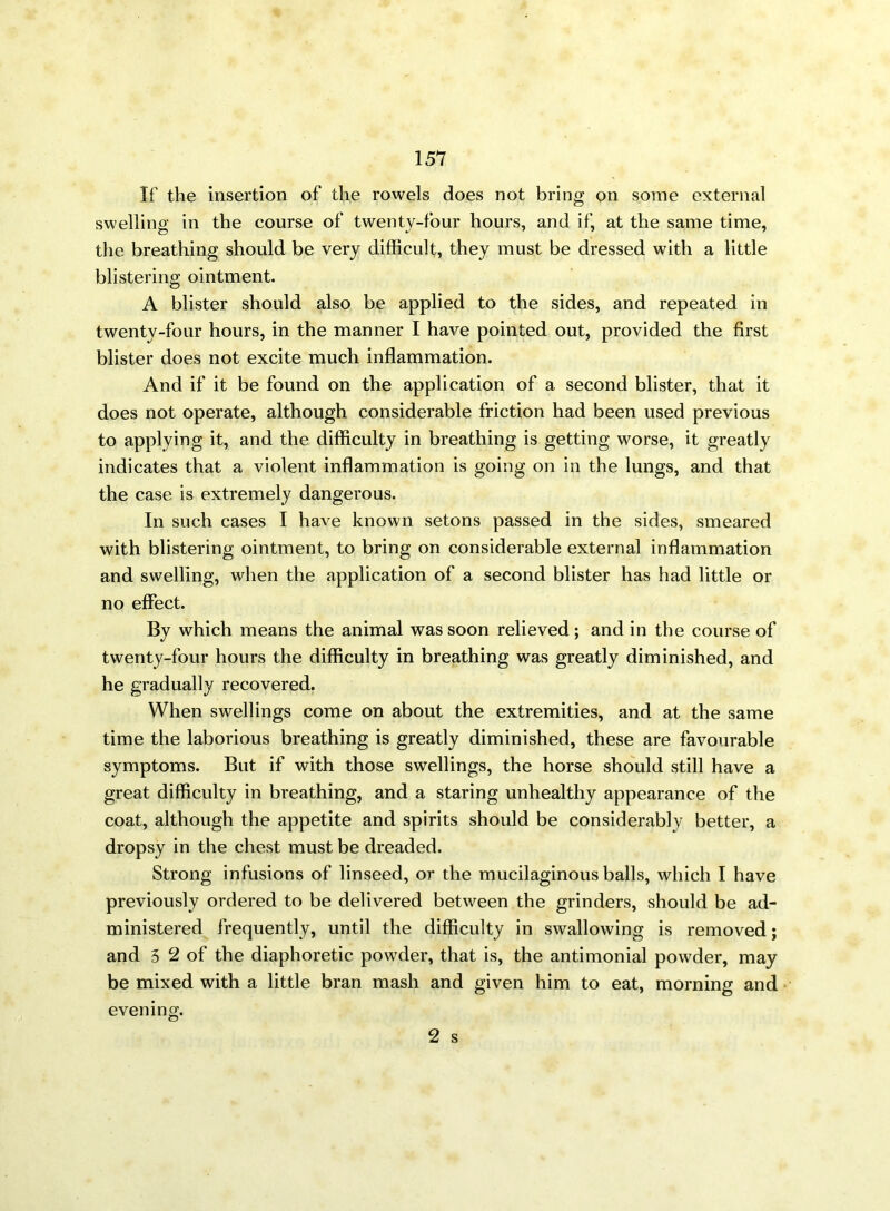 If the insertion of the rowels does not bring on some external swelling in the course of twenty-four hours, and if, at the same time, the breathing should be very difficult, they must be dressed with a little blistering ointment. A blister should also be applied to the sides, and repeated in twenty-four hours, in the manner I have pointed out, provided the first blister does not excite much inflammation. And if it be found on the application of a second blister, that it does not operate, although considerable friction had been used previous to applying it, and the difficulty in breathing is getting worse, it greatly indicates that a violent inflammation is going on in the lungs, and that the case is extremely dangerous. In such cases I have known setons passed in the sides, smeared with blistering ointment, to bring on considerable external inflammation and swelling, when the application of a second blister has had little or no effect. By which means the animal was soon relieved; and in the course of twenty-four hours the difficulty in breathing was greatly diminished, and he gradually recovered. When swellings come on about the extremities, and at the same time the laborious breathing is greatly diminished, these are favourable symptoms. But if with those swellings, the horse should still have a great difficulty in breathing, and a staring unhealthy appearance of the coat, although the appetite and spirits should be considerably better, a dropsy in the chest must be dreaded. Strong infusions of linseed, or the mucilaginous balls, which I have previously ordered to be delivered between the grinders, should be ad- ministered frequently, until the difficulty in swallowing is removed; and 3 2 of the diaphoretic powder, that is, the antimonial powder, may be mixed with a little bran mash and given him to eat, morning and evening.