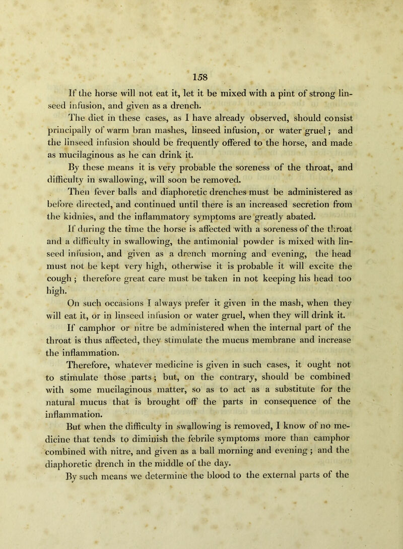 If the horse will not eat it, let it be mixed with a pint of strong lin- seed infusion, and given as a drench. The diet in these cases, as I have already observed, should consist principally of warm bran mashes, linseed infusion, or water gruel; and the linseed infusion should be frequently offered to the horse, and made as mucilaginous as he can drink it. By these means it is very probable the soreness of the throat, and difficulty in swallowing, will soon be removed. Then fever balls and diaphoretic drenches must be administered as before directed, and continued until there is an increased secretion from the kidnies, and the inflammatory symptoms are greatly abated. If during the time the horse is affected with a soreness of the throat and a difficulty in swallowing, the antimonial powder is mixed with lin- seed infusion, and given as a drench morning and evening, the head must not be kept very high, otherwise it is probable it will excite the cough ; therefore great care must be taken in not keeping his head too high. On such occasions I always prefer it given in the mash, when they will eat it, or in linseed infusion or water gruel, when they will drink it. If camphor or nitre be administered when the internal part of the throat is thus affected, they stimulate the mucus membrane and increase the inflammation. Therefore, whatever medicine is given in such cases, it ought not to stimulate those parts; but, on the contrary, should be combined with some mucilaginous matter, so as to act as a substitute for the natural mucus that is brought off the parts in consequence of the inflammation. But when the difficulty in swallowing is removed, I know of no me- dicine that tends to diminish the febrile symptoms more than camphor combined with nitre, and given as a ball morning and evening ; and the diaphoretic drench in the middle of the day. By such means we determine the blood to the external parts of the