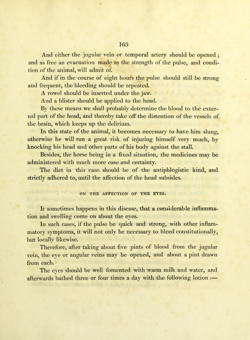 And either the jugular vein or temporal artery should be opened ; and as free an evacuation made as the strength of the pulse, and condi- tion of the animal, will admit of. And if in the course of eight hours the pulse should still be strong and frequent, the bleeding should be repeated. A rowel should be inserted under the jaw. And a blister should be applied to the head. By these means we shall probably determine the blood to the exter- nal part of the head, and thereby take off the distention of the vessels of the brain, which keeps up the delirium. In this state of the animal, it becomes necessary to have him slung, otherwise he will run a great risk of injuring himself very much, by knocking his head and other parts of his body against the stall. Besides, the horse being in a fixed situation, the medicines may be administered with much more ease and certainty. The diet in this case- should be of the antiphlogistic kind, and strictly adhered to, until the affection of the head subsides. ON THE AFFECTION OF THE EYES. It sometimes happens in this disease, that a considerable inflamma- tion and swelling come on about the eyes. In such cases, if the pulse be quick and strong, with other inflam- matory symptoms, it will not only be necessary to bleed constitutionally, but locally likewise. Therefore, after taking about five pints of blood from the jugular vein, the eye or angular veins may be opened, and about a pint drawn from each. The eyes should be well fomented with warm milk and water, and afterwards bathed three or four times a day with the following lotion :—