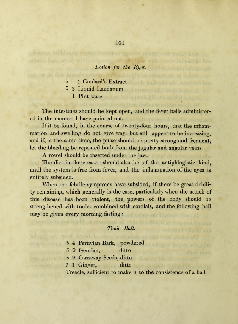 Lotion for the Eyes. 3 14 Goulard’s Extract 3 3 Liquid Laudanum 1 Pint water The intestines should be kept open, and the fever balls administer- ed in the manner I have pointed out. If it be found, in the course of twenty-four hours, that the inflam- mation and swelling do not give way, but still appear to be increasing, and if, at the same time, the pulse should be pretty strong and frequent, let the bleeding be repeated both from the jugular and angular veins. A rowel should be inserted under the jaw. The diet in these cases should also be of the antiphlogistic kind, until the system is free from fever, and the inflammation of the eyes is entirely subsided. When the febrile symptoms have subsided, if there be great debili- ty remaining, which generally is the case, particularly when the attack of this disease has been violent, the powers of the body should be strengthened with tonics combined with cordials, and the following ball may be given every morning fasting :— Tonic Ball. 3 4 Peruvian Bark, powdered 5 2 Gentian, ditto 3 2 Carraway Seeds, ditto 3 1 Ginger, ditto Treacle, sufficient to make it to the consistence of a ball.