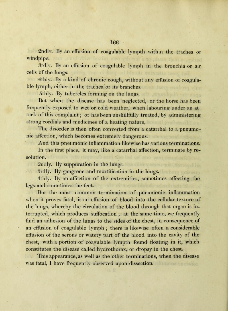 2ndly. By an effusion of coagulable lympth within the trachea or windpipe. 3rdly. By an effusion of coagulable lymph in the bronchia or air cells of the lungs. 4thly. By a kind of chronic cough, without any effusion of coagula- ble lymph, either in the trachea or its branches. 5thly. By tubercles forming on the lungs. But when the disease has been neglected, or the horse has been frequently exposed to wet or cold weather, when labouring under an at- tack of this complaint; or has been unskillfully treated, by administering strong cordials and medicines of a heating nature, The disorder is then often converted from a catarrhal to a pneumo- nic affection, which becomes extremely dangerous. And this pneumonic inflammation likewise has various terminations. In the first place, it may, like a catarrhal affection, terminate by re- solution. 2ndly. By suppuration in the lungs. 3rdly. By gangrene and mortification in the lungs. 4thly. By an affection of the extremities, sometimes affecting the legs and sometimes the feet. But the most common termination of pneumonic inflammation when it proves fatal, is an effusion of blood into the cellular texture of the lungs, whereby the circulation of the blood through that organ is in- terrupted, which produces suffocation ; at the same time, we frequently find an adhesion of the lungs to the sides of the chest, in consequence of an effusion of coagulable lymph ; there is likewise often a considerable effusion of the serous or watery part of the blood into the cavity of the chest, with a portion of coagulable lympth found floating in it, which constitutes the disease called hydrothorax, or dropsy in the chest. This appearance, as well as the other terminations, when the disease was fatal, I have frequently observed upon dissection.