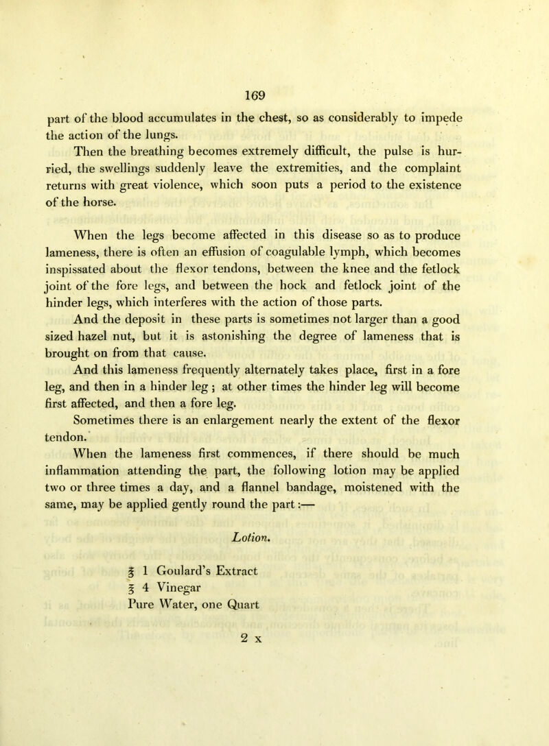 part of the blood accumulates in the chest, so as considerably to impede the action of the lungs. Then the breathing becomes extremely difficult, the pulse is hur- ried, the swellings suddenly leave the extremities, and the complaint returns with great violence, which soon puts a period to the existence of the horse. When the legs become affected in this disease so as to produce lameness, there is often an effusion of coagulable lymph, which becomes inspissated about the flexor tendons, between the knee and the fetlock joint of the fore legs, and between the hock and fetlock joint of the hinder legs, which interferes with the action of those parts. And the deposit in these parts is sometimes not larger than a good sized hazel nut, but it is astonishing the degree of lameness that is brought on from that cause. And this lameness frequently alternately takes place, first in a fore leg, and then in a hinder leg ; at other times the hinder leg will become first affected, and then a fore leg. Sometimes there is an enlargement nearly the extent of the flexor tendon. When the lameness first commences, if there should be much inflammation attending the part, the following lotion may be applied two or three times a day, and a flannel bandage, moistened with the same, may be applied gently round the part:— Lotion. g 1 Goulard’s Extract 5 4 Vinegar Pure Water, one Quart