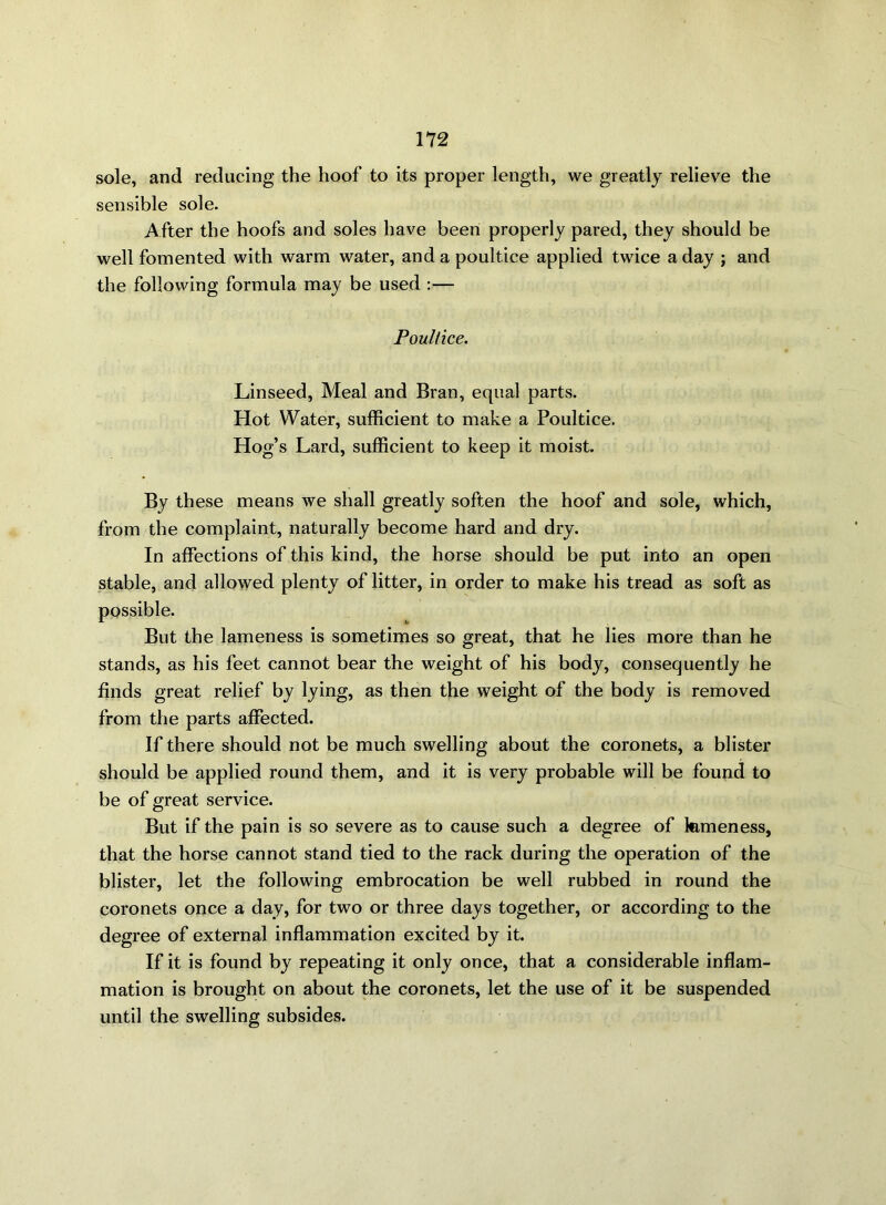 sole, and reducing the hoof to its proper length, we greatly relieve the sensible sole. After the hoofs and soles have been properly pared, they should be well fomented with warm water, and a poultice applied twice a day ; and the following formula may be used :— Poultice. Linseed, Meal and Bran, equal parts. Hot Water, sufficient to make a Poultice. Hog’s Lard, sufficient to keep it moist. By these means we shall greatly soften the hoof and sole, which, from the complaint, naturally become hard and dry. In affections of this kind, the horse should be put into an open stable, and allowed plenty of litter, in order to make his tread as soft as possible. But the lameness is sometimes so great, that he lies more than he stands, as his feet cannot bear the weight of his body, consequently he finds great relief by lying, as then the weight of the body is removed from the parts affected. If there should not be much swelling about the coronets, a blister should be applied round them, and it is very probable will be found to be of great service. But if the pain is so severe as to cause such a degree of femeness, that the horse cannot stand tied to the rack during the operation of the blister, let the following embrocation be well rubbed in round the coronets once a day, for two or three days together, or according to the degree of external inflammation excited by it. If it is found by repeating it only once, that a considerable inflam- mation is brought on about the coronets, let the use of it be suspended until the swelling subsides.