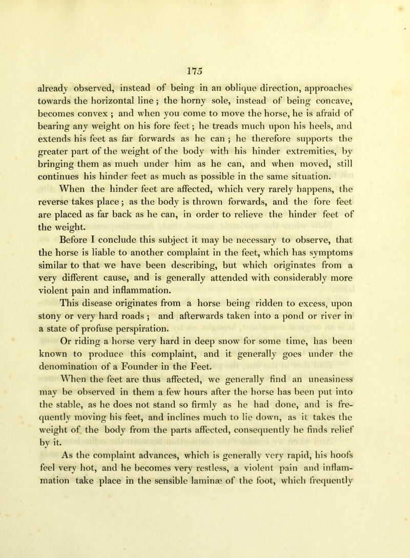 already observed, instead of being in an oblique direction, approaches towards the horizontal line ; the homy sole, instead of being concave, becomes convex ; and when you come to move the horse, he is afraid of bearing any weight on his fore feet; he treads much upon his heels, and extends his feet as far forwards as he can ; he therefore supports the greater part of the weight of the body with his hinder extremities, by bringing them as much under him as he can, and when moved, still continues his hinder feet as much as possible in the same situation. When the hinder feet are affected, which very rarely happens, the reverse takes place; as the body is thrown forwards, and the fore feet are placed as far back as he can, in order to relieve the hinder feet of the weight. Before I conclude this subject it may be necessary to observe, that the horse is liable to another complaint in the feet, which has symptoms similar to that we have been describing, but which originates from a very different cause, and is generally attended with considerably more violent pain and inflammation. This disease originates from a horse being ridden to excess, upon stony or very hard roads ; and afterwards taken into a pond or river in a state of profuse perspiration. Or riding a horse very hard in deep snow for some time, has been known to produce this complaint, and it generally goes under the denomination of a Founder in the Feet. When the feet are thus affected, we generally find an uneasiness may be observed in them a few hours after the horse has been put into the stable, as he does not stand so firmly as he had done, and is fre- quently moving his feet, and inclines much to lie down, as it takes the weight of the body from the parts affected, consequently he finds relief by it. As the complaint advances, which is generally very rapid, his hoofs feel very hot, and he becomes very restless, a violent pain and inflam- mation take place in the sensible laminae of the foot, which frequently