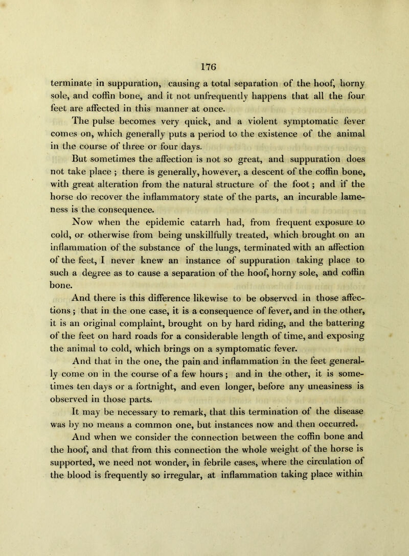 terminate in suppuration, causing a total separation of the hoof, horny sole, and coffin bone, and it not unfrequently happens that all the four feet are affected in this manner at once. The pulse becomes very quick, and a violent symptomatic fever comes on, which generally puts a period to the existence of the animal in the course of three or four days. But sometimes the affection is not so great, and suppuration does not take place ; there is generally, however, a descent of the coffin bone, with great alteration from the natural structure of the foot; and if the horse do recover the inflammatory state of the parts, an incurable lame- ness is the consequence. Now when the epidemic catarrh had, from frequent exposure to cold, or otherwise from being unskillfully treated, which brought on an inflammation of the substance of the lungs, terminated with an affection of the feet, I never knew an instance of suppuration taking place to such a degree as to cause a separation of the hoof, horny sole, and coffin bone. And there is this difference likewise to be observed in those affec- tions ; that in the one case, it is a consequence of fever, and in the other, it is an original complaint, brought on by hard riding, and the battering of the feet on hard roads for a considerable length of time, and exposing the animal to cold, which brings on a symptomatic fever. And that in the one, the pain and inflammation in the feet general- ly come on in the course of a few hours; and in the other, it is some- times ten days or a fortnight, and even longer, before any uneasiness is observed in those parts. It may be necessary to remark, that this termination of the disease was by no means a common one, but instances now and then occurred. And when we consider the connection between the coffin bone and the hoof, and that from this connection the whole weight of the horse is supported, we need not wonder, in febrile cases, where the circulation of the blood is frequently so irregular, at inflammation taking place within