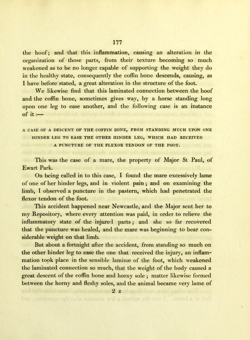 the hoof; and that this inflammation, causing an alteration in the organization of those parts, from their texture becoming so much weakened as to be no longer capable of supporting the weight they do in the healthy state, consequently the coffin bone descends, causing, as I have before stated, a great alteration in the structure of the foot. We likewise find that this laminated connection between the hoof and the coffin bone, sometimes gives way, by a horse standing long upon one leg to ease another, and the following case is an instance of it:— A CASE OF A DESCENT OF THE COFFIN BONE, FROM STANDING MUCH UPON ONE HINDER LEG TO EASE THE OTHER HINDER LEG, WHICH HAD RECEIVED A PUNCTURE OF THE FLEXOR TENDON OF THE FOOT. This was the case of a mare, the property of Major St Paul, of Ewart Park. On being called in to this case, I found the mare excessively lame of one of her hinder legs, and in violent pain; and on examining the limb, I observed a puncture in the pastern, which had penetrated the flexor tendon of the foot. This accident happened near Newcastle, and the Major sent her to my Repository, where every attention was paid, in order to relieve the inflammatory state of the injured parts; and she so far recovered that the puncture was healed, and the mare was beginning to bear con- siderable weight on that limb. But about a fortnight after the accident, from standing so much on the other hinder leg to ease the one that received the injury, an inflam- mation took place in the sensible laminae of the foot, which weakened the laminated connection so much, that the weight of the body caused a great descent of the coffin bone and horny sole ; matter likewise formed between the horny and fleshy soles, and the animal became very lame of 2 z