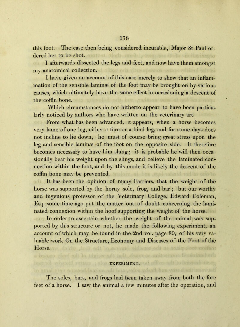 this foot. The case then being considered incurable, Major St Paul or- dered her to be shot. 1 afterwards dissected the legs and feet, and now have them amongst my anatomical collection. I have given an account of this case merely to shew that an inflam- mation of the sensible laminae of the foot may be brought on by various causes, which ultimately have the same effect in occasioning a descent of the coffin bone. Which circumstances do not hitherto appear to have been particu- larly noticed by authors who have written on the veterinary art. From what has been advanced, it appears, when a horse becomes very lame of one leg, either a fore or a hind leg, and for some days does not incline to lie down, he must of course bring great stress upon the leg and sensible laminae of the foot on the opposite side. It therefore becomes necessary to have him slung; it is probable he will then occa- sionally bear his weight upon the slings, and relieve the laminated con- nection within the foot, and by this mode it is likely the descent of the coffin bone may be prevented. It has been the opinion of many Farriers, that the weight of the horse was supported by the horny sole, frog, and bar ; but our worthy and ingenious professor of the Veterinary College, Edward Coleman, Esq. some time ago put the matter out of doubt concerning the lami- nated connexion within the hoof supporting the weight of the horse. In order to ascertain whether the weight of the animal was sup- ported by this structure or not, he made the following experiment, an account of which may be found in the 2nd vol. page 80, of his very va- luable work On the Structure, Economy and Diseases of the Foot of the Horse. EXPERIMENT. The soles, bars, and frogs had been taken away from both the fore feet of a horse. I saw the animal a few minutes after the operation, and