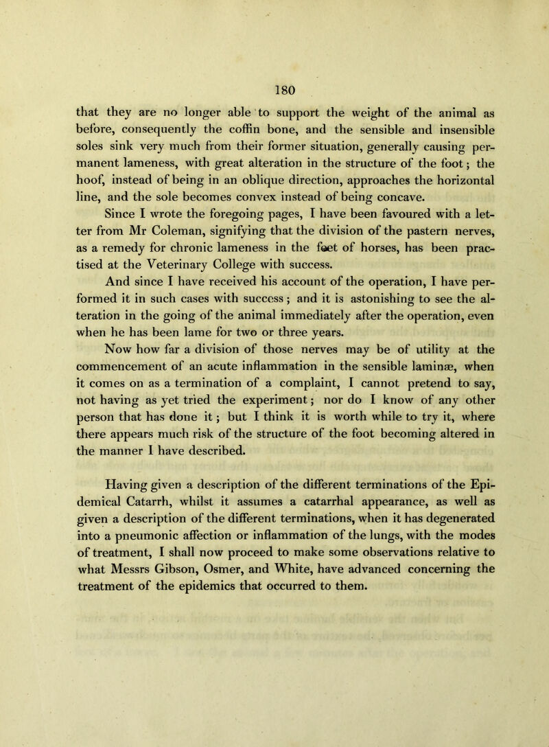 that they are no longer able to support the weight of the animal as before, consequently the coffin bone, and the sensible and insensible soles sink very much from their former situation, generally causing per- manent lameness, with great alteration in the structure of the foot; the hoof, instead of being in an oblique direction, approaches the horizontal line, and the sole becomes convex instead of being concave. Since I wrote the foregoing pages, I have been favoured with a let- ter from Mr Coleman, signifying that the division of the pastern nerves, as a remedy for chronic lameness in the foet of horses, has been prac- tised at the Veterinary College with success. And since I have received his account of the operation, I have per- formed it in such cases with success; and it is astonishing to see the al- teration in the going of the animal immediately after the operation, even when he has been lame for two or three years. Now how far a division of those nerves may be of utility at the commencement of an acute inflammation in the sensible laminae, when it comes on as a termination of a complaint, I cannot pretend to say, not having as yet tried the experiment; nor do I know of any other person that has done it; but I think it is worth while to try it, where there appears much risk of the structure of the foot becoming altered in the manner I have described. Having given a description of the different terminations of the Epi- demical Catarrh, whilst it assumes a catarrhal appearance, as well as given a description of the different terminations, when it has degenerated into a pneumonic affection or inflammation of the lungs, with the modes of treatment, I shall now proceed to make some observations relative to what Messrs Gibson, Osmer, and White, have advanced concerning the treatment of the epidemics that occurred to them.