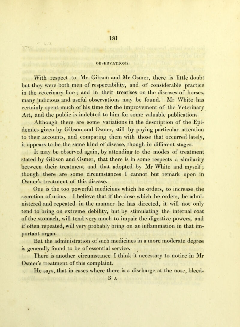 OBSERVATIONS. With respect to Mr Gibson and Mr Osmer, there is little doubt but they were both men of respectability, and of considerable practice in the veterinary line ; and in their treatises on the diseases of horsey, many judicious and useful observations may be found. Mr White has certainly spent much of his time for the improvement of the Veterinary Art, and the public is indebted to him for some valuable publications. Although there are some variations in the description of the Epi- demics given by Gibson and Osmer, still by paying particular attention to their accounts, and comparing them with those that occurred lately, it appears to be the same kind of disease, though in different stages. It may be observed again, by attending to the modes of treatment stated by Gibson and Osmer, that there is in some respects a similarity between their treatment and that adopted by Mr White and myself; though there are some circumstances I cannot but remark upon in Osmer’s treatment of this disease. One is the too powerful medicines which he orders, to increase the secretion of urine. I believe that if the dose which he orders, be admi- nistered and repeated in the manner he has directed, it will not only tend to bring on extreme debility, but by stimulating the internal coat of the stomach, will tend very much to impair the digestive powers, and if often repeated, will very probably bring on an inflammation in that im- portant organ. But the administration of such medicines in a more moderate degree is generally found to be of essential service. There is another circumstance I think it necessary to notice in Mr Osmer’s treatment of this complaint. He says, that in cases where there is a discharge at the nose, bleed- 3 A