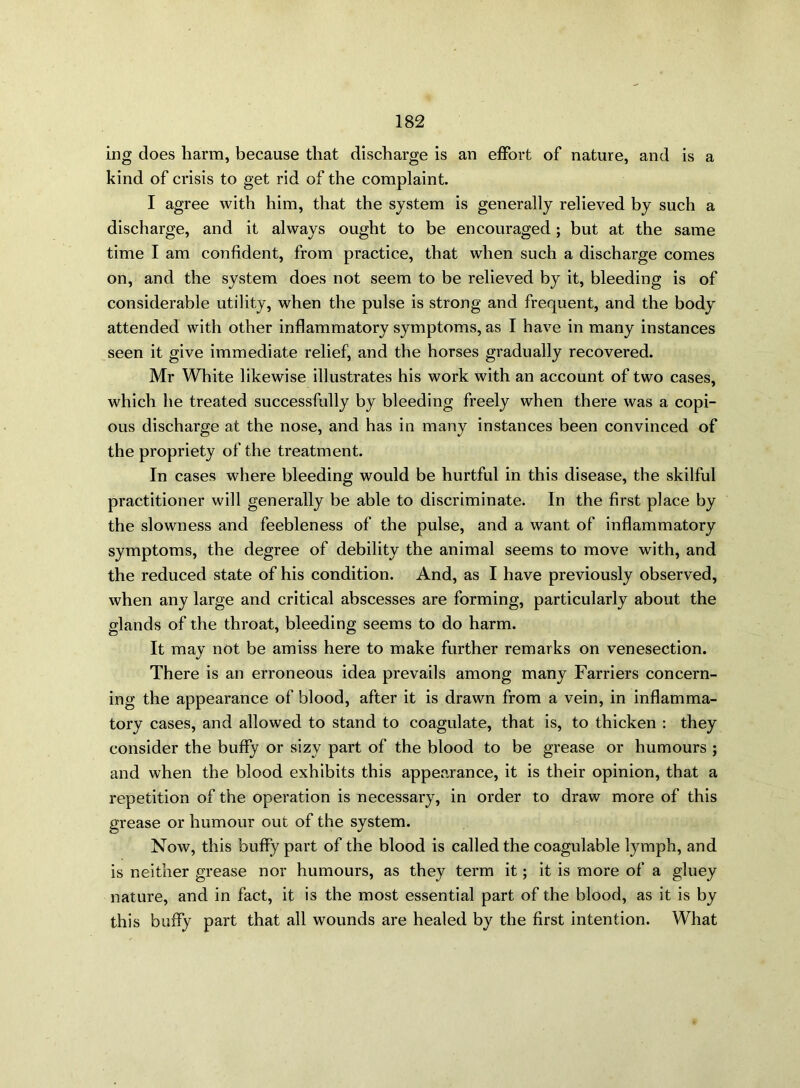 ing does harm, because that discharge is an effort of nature, and is a kind of crisis to get rid of the complaint. I agree with him, that the system is generally relieved by such a discharge, and it always ought to be encouraged; but at the same time I am confident, from practice, that when such a discharge comes on, and the system does not seem to be relieved by it, bleeding is of considerable utility, when the pulse is strong and frequent, and the body attended with other inflammatory symptoms, as I have in many instances seen it give immediate relief, and the horses gradually recovered. Mr White likewise illustrates his work with an account of two cases, which he treated successfully by bleeding freely when there was a copi- ous discharge at the nose, and has in many instances been convinced of the propriety of the treatment. In cases where bleeding would be hurtful in this disease, the skilful practitioner will generally be able to discriminate. In the first place by the slowness and feebleness of the pulse, and a want of inflammatory symptoms, the degree of debility the animal seems to move with, and the reduced state of his condition. And, as I have previously observed, when any large and critical abscesses are forming, particularly about the glands of the throat, bleeding seems to do harm. It may not be amiss here to make further remarks on venesection. There is an erroneous idea prevails among many Farriers concern- ing the appearance of blood, after it is drawn from a vein, in inflamma- tory cases, and allowed to stand to coagulate, that is, to thicken : they consider the buffy or sizy part of the blood to be grease or humours ; and when the blood exhibits this appearance, it is their opinion, that a repetition of the operation is necessary, in order to draw more of this grease or humour out of the system. Now, this buffy part of the blood is called the coagulable lymph, and is neither grease nor humours, as they term it; it is more of a gluey nature, and in fact, it is the most essential part of the blood, as it is by this buffy part that all wounds are healed by the first intention. What